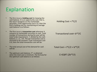 Explanation
•   The firm incurs a holding cost for keeping the
    cash balance. It is an opportunity cost; that is,
    the return foregone on the marketable                    Holding Cost = i*C/2
    securities. If the opportunity cost is (i), then the
    firm’s holding cost for maintaining an average
    cash balance is as follows:

•   The firm incurs a transaction cost whenever it
    converts its marketable securities to cash. Total       Transactional cost= b*T/C
    number of transactions during the year will be
    total funds requirement, T, divided by the cash
    balance, C, i.e., T/C. The per transaction cost is
    assumed to be constant. If per transaction cost
    is b, then the total transaction cost will be:

•   The total annual cost of the demand for cash           Total Cost = i*C/2 + b*T/C
    will be:

•   The optimum cash balance, C*, is obtained
    when the total cost is minimum. The formula for             C=SQRT (2b*T/i)
    the optimum cash balance is as follows:
 