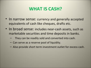 WHAT IS CASH?
• In narrow sense: currency and generally accepted
  equivalents of cash like cheques, drafts etc.
• In broad sense: includes near-cash assets, such as
  marketable securities and time deposits in banks.
   – They can be readily sold and converted into cash.
   – Can serve as a reserve pool of liquidity.
   – Also provide short term investment outlet for excess cash.
 