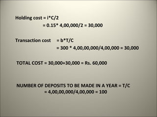 Holding cost = i*C/2
             = 0.15* 4,00,000/2 = 30,000

Transaction cost   = b*T/C
                   = 300 * 4,00,00,000/4,00,000 = 30,000

TOTAL COST = 30,000+30,000 = Rs. 60,000



NUMBER OF DEPOSITS TO BE MADE IN A YEAR = T/C
          = 4,00,00,000/4,00,000 = 100
 