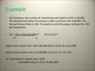 Example
•   Xyz Company has a policy of maintaining cash balance of Rs. 5,00,000.
    The Standard deviation of company’s daily cash flow is Rs 2,00,000. The
    Annual Interest Rate is 14%. Transaction cost of buying or selling is Rs. 150
    per transaction.

•   (Z)= ( 3/4 x 150x2,00,000²) 1/3   = Rs 2,27,227
       .14/365



Upper limit =Lower limit +3Z=5,00,000+3(2,27,227)= Rs 11,81,680

Return Point=Lower limit +Z=5,00,000+2,27,227= Rs 7,27,227

Av. Cash Balance =Lower limit +4/3Z
           =5,00,000+4/3(2,27,227)= Rs 802,969
 