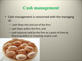 Cash management
• Cash management is concerned with the managing
  of:
  – cash flows into and out of the firm,
  – cash flows within the firm, and
  – cash balances held by the firm at a point of time by
    financing deficit or investing surplus cash
 