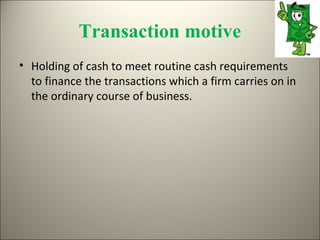 Transaction motive
• Holding of cash to meet routine cash requirements
  to finance the transactions which a firm carries on in
  the ordinary course of business.
 