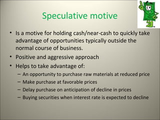 Speculative motive
• Is a motive for holding cash/near-cash to quickly take
  advantage of opportunities typically outside the
  normal course of business.
• Positive and aggressive approach
• Helps to take advantage of:
   –   An opportunity to purchase raw materials at reduced price
   –   Make purchase at favorable prices
   –   Delay purchase on anticipation of decline in prices
   –   Buying securities when interest rate is expected to decline
 