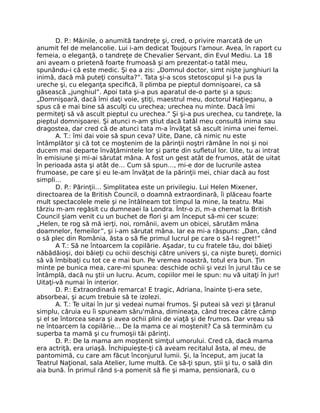 D. P.: Mâinile, o anumită tandreţe şi, cred, o privire marcată de un
anumit fel de melancolie. Lui i-am dedicat Toujours l'amour. Avea, în raport cu
femeia, o eleganţă, o tandreţe de Chevalier Servant, din Evul Mediu. La 18
ani aveam o prietenă foarte frumoasă şi am prezentat-o tatăl meu,
spunându-i că este medic. Şi ea a zis: „Domnul doctor, simt nişte junghiuri la
inimă, dacă mă puteţi consulta?”. Tata şi-a scos stetoscopul şi l-a pus la
ureche şi, cu eleganţa speciﬁcă, îl plimba pe pieptul domnişoarei, ca să
găsească „junghiul”. Apoi tata şi-a pus aparatul de-o parte şi a spus:
„Domnişoară, dacă îmi daţi voie, ştiţi, maestrul meu, doctorul Haţieganu, a
spus că e mai bine să asculţi cu urechea; urechea nu minte. Dacă îmi
permiteţi să vă ascult pieptul cu urechea.” Şi şi-a pus urechea, cu tandreţe, la
pieptul domnişoarei. Şi atunci n-am ştiut dacă tatăl meu consultă inima sau
dragostea, dar cred că de atunci tata m-a învăţat să ascult inima unei femei.
A. T.: îmi dai voie să spun ceva? Uite, Dane, că nimic nu este
întâmplător şi că tot ce moştenim de la părinţii noştri rămâne în noi şi noi
ducem mai departe învăţămintele lor şi parte din suﬂetul lor. Uite, tu ai intrat
în emisiune şi mi-ai sărutat mâna. A fost un gest atât de frumos, atât de uitat
în perioada asta şi atât de… Cum să spun…, mi-e dor de lucrurile astea
frumoase, pe care şi eu le-am învăţat de la părinţii mei, chiar dacă au fost
simpli…
D. P.: Părinţii… Simplitatea este un privilegiu. Lui Helen Mixener,
directoarea de la British Council, o doamnă extraordinară, îi plăceau foarte
mult spectacolele mele şi ne întâlneam tot timpul la mine, la teatru. Mai
târziu m-am regăsit cu dumneaei la Londra. Într-o zi, m-a chemat la British
Council şiam venit cu un buchet de ﬂori şi am început să-mi cer scuze:
„Helen, te rog să mă ierţi, noi, românii, avem un obicei, sărutăm mâna
doamnelor, femeilor”, şi i-am sărutat mâna. Iar ea mi-a răspuns: „Dan, când
o să plec din România, ăsta o să ﬁe primul lucrul pe care o să-l regret!”
A T.: Să ne întoarcem la copilărie. Aşadar, tu cu fratele tău, doi băieţi
năbădăioşi, doi băieţi cu ochii deschişi către univers şi, ca nişte bureţi, dornici
să vă îmbibaţi cu tot ce e mai bun. Pe vremea noastră, totul era bun. Ţin
minte pe bunica mea, care-mi spunea: deschide ochii şi vezi în jurul tău ce se
întâmplă, dacă nu ştii un lucru. Acum, copiilor mei le spun: nu vă uitaţi în jur!
Uitaţi-vă numai în interior.
D. P.: Extraordinară remarca! E tragic, Adriana, înainte ţi-era sete,
absorbeai, şi acum trebuie să te izolezi.
A. T.: Te uitai în jur şi vedeai numai frumos. Şi puteai să vezi şi ţăranul
simplu, căruia eu îi spuneam săru'mâna, dimineaţa, când trecea către câmp
şi el se întorcea seara şi avea ochii plini de viaţă şi de frumos. Dar vreau să
ne întoarcem la copilărie… De la mama ce ai moştenit? Ca să terminăm cu
superba ta mamă şi cu frumoşii tăi părinţi.
D. P.: De la mama am moştenit simţul umorului. Cred că, dacă mama
era actriţă, era uriaşă. Închipuieşte-ţi că aveam recitalul ăsta, al meu, de
pantomimă, cu care am făcut înconjurul lumii. Şi, la început, am jucat la
Teatrul Naţional, sala Atelier, lume multă. Ce să-ţi spun, ştii şi tu, o sală din
aia bună. În primul rând s-a pomenit să ﬁe şi mama, pensionară, cu o
 