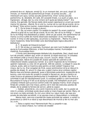 prietenă de-a ei. Aplauze, emoţii Şi, la un moment dat, am avut, după 10
minute, un moment de pantomimă pe linişte. Şi lumea asculta…, ce
interesant am spus, lumea asculta pantomima. Chiar: lumea asculta
pantomima. Şi, deodată, din sală, din această linişte, s-a auzit un glas, ca o
îngrijorare: „Dragă, dar nu vine nimeni să îl ajute pe băiatul ăsta?”. Era
mama. Era genială. De ﬁecare dată când aveam spectacol şi urcam pe scenă
mama îmi spunea: „Mamă, fă ce vrei tu, numai să nu cazi de pe scenă, să nu
te frângi!” Este ochiul mamei, maternitatea era mai puternică decât teatrul.
A. T.: Ea te ţinea în braţe şi atunci.
D. P.: Da, eu eram copilul. Ce vedeta lui peşte?! Eu eram copilul ei.
„Mamă ai grijă să nu cazi de pe scenă, fă ce vrei, dar să nu te frângi…”. Acest
să nu te frângi mă obsedează şi astăzi, când urc pe scenă. Am sentimentul că
mama ca orice suﬂet de mamă observase esenţialul: că eu mă frâng pe
scenă. In timp ce alţii aplaudau, ea privea cu îngrijorare… Mama mi-a dat o
mare moştenire, forţa feminităţii care dezmărgineşte logica absurdă a
bărbatului.
A. T.: Şi poate să întoarcă lumea?
D. P.: Să vă dau un exemplu, frumosul, pe care l-am învăţat până să
ajung la frumuseţea Sfântului, a fost frumuseţea mamei, frumuseţea
maternă, frumuseţea femi-
/'/'/nină care desmărgineşte bărbatul din stupiditate. Deci, după nouă
luni de armată, arătam aşa, eram un stavrid. Şi după nouă luni, în unitatea
aia militară unde şi musca zbura aşa, zuuum, zuuum, drept. Că era
supraeducaţie. Adică era şcoală din aceea specială de castrare şi de
imbecilizare totală a poporului român. Şi a venit inspecţie de la ministerul
apărării naţionale cu vreo 10-15 generali, 300 de colonei, i-a băgat în casa de
cultură, acolo, ştiţi ce însemna asta pentru un biet soldat? Copacul mai
mişca, dar tu nu. Erai congelat de frică, aveai sentimentul că te-ai născut în
poziţia de drepţi. Ei, atunci în clipa aia, a găsit mama să-şi viziteze copilul.
Mama mea era femeia absolută, avea o feminitate puternică, moştenită de la
bunica, care mă muta din şcoală în şcoală în ﬁecare an, de pe o hartă a ei
unde încerca să găsească perfecţiunea în învăţământ. Şi astfel, Dan Puric a
schimbat în opt ani douăsprezece şcoli. Cu aceeaşi grabă cu care traversam
Bucureştiul în lung şi în lat ca să ajung la şcoală, mă îndreptam acum prin
unitatea militară spre punctul control unde mă aştepta mama. Eram singura
ﬁinţă din unitate care mai mişca, pentru că în rest toţi executau poziţia de
drepţi, de la soldaţi la femeia de servici, până la copaci.
— Soldat, prezintă-te, că a venit maică-ta să te vadă, dar nu poate să
intre în unitate, schimbaţi acolo două vorbe şi marş înapoi pe sector. Marş, că
noi eram ca nişte animale. Eu nici unui câine nu-i spun marş, dar aşa era
şcoala de educaţie socialistă: ni se spunea marş şi răspundeam cu ordonaţi.
Mama mea, care era o bombă din toate punctele de vedere, a vorbit cu
plutonierul şi când m-a văzut şi aşa descompus de muncă şi de nu mai ştiu
ce, a zis:
— Ăsta e copilul meu? Nenorocitule! Pac cu poşetă-n cap.
Lui i-a căzut chipiul, nu-i venea să creadă!
 