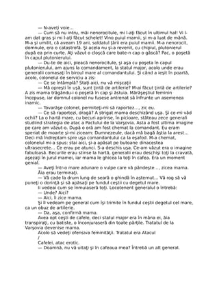 — N-aveţi voie…
— Cum să nu intru, măi nenorocitule, mi l-aţi făcut în ultimul hal! Vi l-
am dat gras şi mi l-aţi făcut schelet! Vino puiul mamii, şi m-a luat de mână.
M-a şi umilit, că aveam 19 ani, soldatul ţării era puiul mamii. M-a nenorocit,
domnule, era o catastrofă. Şi acela nu şi-a revenit, cu chipiul, plutonierul
după ea prin curte. Aţi văzut o cloşcă care bate-n cap o gâscă? Pac, o poşetă
în capul plutonierului.
— Du-te de aici, pleacă nenorocitule, şi aşa cu poşeta în capul
plutonierului, am ajuns la comandament, la statul major, acolo unde erau
generalii comasaţi în biroul mare al comandantului. Şi când a ieşit în poartă,
acolo, colonelul de serviciu a zis:
— Ce se întâmplă? Staţi aici, nu vă mişcaţii
— Mă opreşti în uşă, sunt ţintă de artilerie? M-ai făcut ţintă de artilerie?
A zis mama trăgându-i o poşetă în cap şi ăstuia. Mărăşeştiul feminin
începuse, iar domnul colonel nu fusese antrenat să înfrunte un asemenea
inamic.
— Tovarăşe colonel, permiteţi-mi să raportez…, zic eu.
— Ce să raportezi, dragă? A strigat mama deschizând uşa. Şi ce-mi văd
ochii? La o hartă mare, cu becuri aprinse, în picioare, stăteau zece generali
studiind strategia de atac a Pactului de la Varşovia. Asta a fost ultima imagine
pe care am văzut-o. După o oră am fost chemat la comandant. Eu eram
speriat de moarte şi-mi ziceam: Dumnezeule, dacă mă bagă ăştia la arest…
Deci mă îndreptam spre uşa comandantului ca la eşafod. M-a chemat,
colonelul mi-a spus: stai aici, şi-a apăsat pe butoane dinacestea
ultrasecrete… Ce erau pe atunci. S-a deschis uşa. Ce-am văzut era o imagine
fabuloasă. Becurile erau stinse la hartă, generalii erau deschişi toţi la cravată,
aşezaţi în jurul mamei, iar mama le ghicea la toţi în cafea. Era un moment
genial.
— Aveţi într-o mare adunare o vulpe care vă pândeşte…, zicea mama.
Ăia erau terminaţi.
— Vă cade la drum lung de seară o ghindă în aşternut… Vă rog să vă
puneţi o dorinţă şi să apăsaţi pe fundul ceştii cu degetul mare.
Ii vedeai cum se înmuiaseră toţi. Locotenent generalul o întrebă:
— Unde? Aici?
— Aici, îi zice mama.
Şi îl vedeam pe general cum îşi trimite în fundul ceştii degetul cel mare,
ca un obuz de artilerie.
— Da, aşa, conﬁrmă mama.
Avea opt ceşti de cafele, deci statul major era în mâna ei, ăia
transpiraţi, cu batiste, o înconjuraseră din toate părţile. Tratatul de la
Varşovia devenise mama.
Acolo să vedeţi ofensiva feminităţii. Tratatul era Atacul
/
Cafelei, atac erotic.
— Doamnă, nu vă uitaţi şi în cafeaua mea? Întrebă un alt general.
 