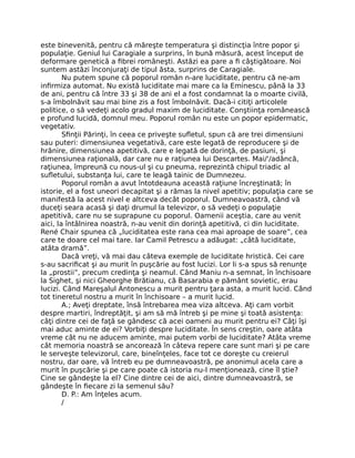 este binevenită, pentru că măreşte temperatura şi distincţia între popor şi
populaţie. Geniul lui Caragiale a surprins, în bună măsură, acest început de
deformare genetică a ﬁbrei româneşti. Astăzi ea pare a ﬁ câştigătoare. Noi
suntem astăzi înconjuraţi de tipul ăsta, surprins de Caragiale.
Nu putem spune că poporul român n-are luciditate, pentru că ne-am
inﬁrmiza automat. Nu există luciditate mai mare ca la Eminescu, până la 33
de ani, pentru că între 33 şi 38 de ani el a fost condamnat la o moarte civilă,
s-a îmbolnăvit sau mai bine zis a fost îmbolnăvit. Dacă-i citiţi articolele
politice, o să vedeţi acolo gradul maxim de luciditate. Conştiinţa românească
e profund lucidă, domnul meu. Poporul român nu este un popor epidermatic,
vegetativ.
Sﬁnţii Părinţi, în ceea ce priveşte suﬂetul, spun că are trei dimensiuni
sau puteri: dimensiunea vegetativă, care este legată de reproducere şi de
hrănire, dimensiunea apetitivă, care e legată de dorinţă, de pasiuni, şi
dimensiunea raţională, dar care nu e raţiunea lui Descartes. Mai/'/adâncă,
raţiunea, împreună cu nous-ul şi cu pneuma, reprezintă chipul triadic al
suﬂetului, substanţa lui, care te leagă tainic de Dumnezeu.
Poporul român a avut întotdeauna această raţiune încreştinată; în
istorie, el a fost uneori decapitat şi a rămas la nivel apetitiv; populaţia care se
manifestă la acest nivel e altceva decât poporul. Dumneavoastră, când vă
duceţi seara acasă şi daţi drumul la televizor, o să vedeţi o populaţie
apetitivă, care nu se suprapune cu poporul. Oamenii aceştia, care au venit
aici, la întâlnirea noastră, n-au venit din dorinţă apetitivă, ci din luciditate.
René Chair spunea că „luciditatea este rana cea mai aproape de soare”, cea
care te doare cel mai tare. Iar Camil Petrescu a adăugat: „câtă luciditate,
atâta dramă”.
Dacă vreţi, vă mai dau câteva exemple de luciditate hristică. Cei care
s-au sacriﬁcat şi au murit în puşcărie au fost lucizi. Lor li s-a spus să renunţe
la „prostii”, precum credinţa şi neamul. Când Maniu n-a semnat, în închisoare
la Sighet, şi nici Gheorghe Brătianu, că Basarabia e pământ sovietic, erau
lucizi. Când Mareşalul Antonescu a murit pentru ţara asta, a murit lucid. Când
tot tineretul nostru a murit în închisoare – a murit lucid.
A.; Aveţi dreptate, însă întrebarea mea viza altceva. Aţi cam vorbit
despre martiri, îndreptăţit, şi am să mă întreb şi pe mine şi toată asistenţa:
câţi dintre cei de faţă se gândesc că acei oameni au murit pentru ei? Câţi îşi
mai aduc aminte de ei? Vorbiţi despre luciditate. În sens creştin, oare atâta
vreme cât nu ne aducem aminte, mai putem vorbi de luciditate? Atâta vreme
cât memoria noastră se ancorează în câteva repere care sunt mari şi pe care
le serveşte televizorul, care, bineînţeles, face tot ce doreşte cu creierul
nostru, dar oare, vă întreb eu pe dumneavoastră, pe anonimul acela care a
murit în puşcărie şi pe care poate că istoria nu-l menţionează, cine îl ştie?
Cine se gândeşte la el? Cine dintre cei de aici, dintre dumneavoastră, se
gândeşte în ﬁecare zi la semenul său?
D. P.: Am înţeles acum.
/
 