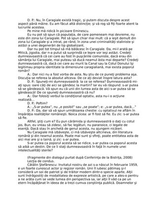 D. P.: Nu, în Caragiale există tragic, şi putem discuta despre acest
aspect până mâine. Eu am făcut altă distincţie; şi vă rog să ﬁţi foarte atent la
lucrurile acestea.
Pe mine mă ridică în picioare Eminescu.
Eu nu pot să spun că populaţia, de care pomeneam mai devreme, nu
este din zona lui Caragiale. Pot să spun chiar mai mult: că a ieşit demult din
zona lui Caragiale şi a intrat, pe rând, în zona unei criminalităţi staliniste şi
astăzi a unei degenerări de tip globalizant.
Dar nu pot tot timpul să mă bălăcesc în Caragiale. Da, mi-l arată pe
Mitică, jigodia, dar n-a putut să surprindă ce lepre vor ieşi astăzi. Credeţi
dumneavoastră că cei care au fost în puşcăriile comuniste, dacă erau din
sămânţa lui Caragiale, mai puteau să ducă neamul ăsta mai departe? Credeţi
dumneavoastră că, dacă cei care au murit la Canal sau la Cotul Donului îşi
legitimau propria identitate la dimensiune caragialiană, mai exista poporul
român?
A.: Dar nici nu a fost vorba de asta. Nu ştiu de ce puneţi problema aşa.
Discuţia se referea la absolut altceva. De ce aţi deviat înspre latura asta?
D. P.: Spuneţi-mi dumneavoastră: la ce se referea? Dumneavoastră mi-
aţi spus: oare câţi de aici se gândesc la martiri? Iar eu vă răspund: s-ar putea
să se gândească. Vă spun eu că unii din lumea asta de aici s-ar putea să se
gândească! De ce spuneţi dumneavoastră că nu?
A.: Dar folosiţi verbul la condiţional optativ, asta nu-i o acţiune
realizată…
D. P.: Poftim?
A.: „S-ar putea”, nu „e posibil” sau „se poate”; e: „s-ar putea, dacă…”
D. P.: Da, dar să vă spun următoarea chestie: cu optativul ne aﬂăm în
împărăţia realităţilor româneşti. Noica zicea: ar ﬁ fost să ﬁe. Eu zic: s-ar putea
să ﬁe.
Altfel, ştiţi cum e? Eu pun cărămida şi dumneavoastră o daţi cu cotul
jos. Bun, eu vreau să zidesc, să fac legături, nu paranoice, ci legate de
esenţă. Dacă stau în anchetă de genul acesta, nu ajungem nicăieri.
Nu Caragiale mă izbăveşte, ci mă izbăveşte altcineva, din literatura
română şi din neamul acesta. Poate mai sunt şi sﬁnţi, poate entitatea asta de
aici mai are şi o taină, şi zic: s-ar putea.
S-ar putea ca poporul acesta să se ridice, s-ar putea ca poporul acesta
să aibă un destin. De ce îi staţi dumneavoastră în faţă în numele unei
intelectualităţi sterile?
(Fragmente din dialogul purtat după Conferinţa de la Bistriţa, 2008)
Lecţia de condus.
Cătălin Ştefănescu: Invitatul nostru de azi s-a născut în februarie 1959,
e un foarte cunoscut actor şi regizor român. Unii îl iubesc pătimaş şi-l
consideră un soi de patriot şi de trăitor modern dintr-o specie aparte. Alţii
sunt îndrăgostiţi de modalitatea de expresie artistică, pe care a ales-o pentru
a ne arăta cum se vede lumea din perspectiva sa, iar alţii îl văd ca pe un
etern încăpăţânat în ideea de a trezi cumva conştiinţa publică. Doamnelor şi
 