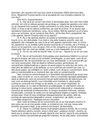 domnilor, să-i spunem din nou bun venit la Garantat 100% domnului Dan
Puric. Mulţumim frumos pentru că ai acceptat din nou invitaţia noastră. Ce
mai faci?
Dan Puric: Supravieţuiesc.
C. Ş.: Hai să-ţi zic ce-am citit chiar în dimineaţa asta. Am citit mai multe
articole, am citit şi câteva poveşti de pe blog-uri, legate de apariţia unei cărţi,
ce se cheamă Cine suntem. Unele comentarii nu erau doar de la lansarea
cărţii, ci erau şi de la câteva conferinţe, pe care le-ai ţinut. Ţi se spune aşa:
salvatorul neamului românesc, erou, ne-ar trebui 300 de spartani ca el şi ţara
asta s-ar schimba, să ne conducă Dan Puric, să ﬁe Dan Puric preşedinte. Nu
e de speriat, Dane? Chestia asta nu te sperie?
D. P.: Nu e de speriat, pentru că există şi cantitatea aceea care mă
înjură; şi tu, din delicateţe, n-ai citat-o. Aia aste magma amorfă, care stă
deoparte, dar mesajele pe care tu le-ai citit aparţin oamenilor care, în inima
lor, pesemne nu au erodat suﬂul acesta normal de a ﬁ român, de a ﬁ întreg, şi
atunci ei îşi exprimă, cum să spun, într-un fel, simpatia şi un fel de dragoste
nepoluată. Dar să-i vezi pe ceilalţi, care au o ură nepoluată. Ura în sine.
C. Ş.: Ce zic cei care te înjură? Uite, nu zic eu… Spune tu ce zic cei care
te înjură.
D. P.: De ce să înveninăm frumuseţea unei asemenea întâlniri cu lucruri
de genul acesta, pe care eu le consider centrifugale, şi care apar, cum să zic,
întotdeauna! Nu ne concentrăm pe cei care demolează, ci ne concentrăm pe
cei care construiesc. Poţi să observi reﬂexul acesta, generalizat, de
concentrare intelectuală pe a spune că acest popor nu este bun de nimic, că
este plin de slăbiciuni şi de defecte; şi nu o centrare pe martirii pe care i-a
dat acest popor, pe calităţile lui. Este o falsă, cum să spun, concentrare. Bine,
este şi monitorizată la un moment dat, dar este şi contaminantă.
Vezi, lumea se concentrează cu o ferocitate extraordinară pe omul care
cade, ceea ce este un. Lucru necreştin. Este o curiozitate aproape patologică,
dacă ai observat, care se consumă mai pe toate posturile de televiziune, să
vezi cum se distrug familii, cum intimităţi sunt mutilate în văzul public.
Lumea îşi consumă ore întregi ca să asiste, cu un cinism îngrozitor, la
lucrurile astea. Ei nu văd că România se prăbuşeşte. Ei văd familii care se
distrug în văzul lumii, asigurând, prin maximul de indecenţă şi impudoare,
maximul de audienţă al televiziunilor. În timpul revoluţiei franceze, veneau
tricoteuzele, curioase să vadă cum se decapitează regele şi regina, întreaga
aristocraţie. Cred că erau strămoşii telespectatorilor de astăzi, atât de
excitaţi de spectacolul degradării umane, moştenitori, de altfel, ai unor
curiozităţi sangvinice. Tipologia omului necreştin.
Deci cred că trebuie să ne concentrăm pe ce se mai poate construi în
ţara asta, pe ce se mai poate crede, şi nicidecum pe, mă rog, masa asta
amorfă, ascunsă şi laşă, şi de serviciu tot timpul, să demoleze.
C. Ş.: Dane, tu vorbeşti foarte mult despre poporul român. Nu e cumva
foarte abstract pentru români, atunci când spui: „poporul român”, pentru că,
dacă pur şi simplu te duci în stradă, dacă îţi vezi vecinii, dacă îţi vezi prietenii,
lumea e foarte concentrată pe propriile interese. Pe de altă parte, comunitate
 