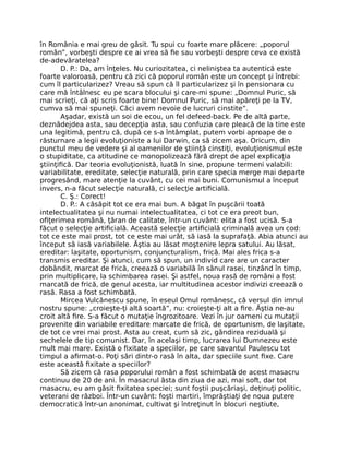 în România e mai greu de găsit. Tu spui cu foarte mare plăcere: „poporul
român”, vorbeşti despre ce ai vrea să ﬁe sau vorbeşti despre ceva ce există
de-adevăratelea?
D. P.: Da, am înţeles. Nu curiozitatea, ci neliniştea ta autentică este
foarte valoroasă, pentru că zici că poporul român este un concept şi întrebi:
cum îl particularizez? Vreau să spun că îl particularizez şi în pensionara cu
care mă întâlnesc eu pe scara blocului şi care-mi spune: „Domnul Puric, să
mai scrieţi, că aţi scris foarte bine! Domnul Puric, să mai apăreţi pe la TV,
cumva să mai spuneţi. Căci avem nevoie de lucruri cinstite”.
Aşadar, există un soi de ecou, un fel defeed-back. Pe de altă parte,
deznădejdea asta, sau decepţia asta, sau confuzia care pleacă de la tine este
una legitimă, pentru că, după ce s-a întâmplat, putem vorbi aproape de o
răsturnare a legii evoluţioniste a lui Darwin, ca să zicem aşa. Oricum, din
punctul meu de vedere şi al oamenilor de ştiinţă cinstiţi, evoluţionismul este
o stupiditate, ca atitudine ce monopolizează fără drept de apel explicaţia
ştiinţiﬁcă. Dar teoria evoluţionistă, luată în sine, propune termeni valabili:
variabilitate, ereditate, selecţie naturală, prin care specia merge mai departe
progresând, mare atenţie la cuvânt, cu cei mai buni. Comunismul a început
invers, n-a făcut selecţie naturală, ci selecţie artiﬁcială.
C. Ş.: Corect!
D. P.: A căsăpit tot ce era mai bun. A băgat în puşcării toată
intelectualitatea şi nu numai intelectualitatea, ci tot ce era preot bun,
oﬁţerimea română, ţăran de calitate, într-un cuvânt: elita a fost ucisă. S-a
făcut o selecţie artiﬁcială. Această selecţie artiﬁcială criminală avea un cod:
tot ce este mai prost, tot ce este mai urât, să iasă la suprafaţă. Abia atunci au
început să iasă variabilele. Ăştia au lăsat moştenire lepra satului. Au lăsat,
ereditar: laşitate, oportunism, conjuncturalism, frică. Mai ales frica s-a
transmis ereditar. Şi atunci, cum să spun, un individ care are un caracter
dobândit, marcat de frică, creează o variabilă în sânul rasei, tinzând în timp,
prin multiplicare, la schimbarea rasei. Şi astfel, noua rasă de români a fost
marcată de frică, de genul acesta, iar multitudinea acestor indivizi creează o
rasă. Rasa a fost schimbată.
Mircea Vulcănescu spune, în eseul Omul românesc, că versul din imnul
nostru spune: „croieşte-ţi altă soartă”, nu: croieşte-ţi alt a ﬁre. Ăştia ne-au
croit altă ﬁre. S-a făcut o mutaţie îngrozitoare. Vezi în jur oameni cu mutaţii
provenite din variabile ereditare marcate de frică, de oportunism, de laşitate,
de tot ce vrei mai prost. Asta au creat, cum să zic, gândirea reziduală şi
sechelele de tip comunist. Dar, în acelaşi timp, lucrarea lui Dumnezeu este
mult mai mare. Există o ﬁxitate a speciilor, pe care savantul Paulescu tot
timpul a aﬁrmat-o. Poţi sări dintr-o rasă în alta, dar speciile sunt ﬁxe. Care
este această ﬁxitate a speciilor?
Să zicem că rasa poporului român a fost schimbată de acest masacru
continuu de 20 de ani. În masacrul ăsta din ziua de azi, mai soft, dar tot
masacru, eu am găsit ﬁxitatea speciei; sunt foştii puşcăriaşi, deţinuţi politic,
veterani de război. Într-un cuvânt: foşti martiri, împrăştiaţi de noua putere
democratică într-un anonimat, cultivat şi întreţinut în blocuri neştiute,
 