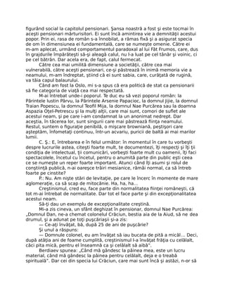 ﬁgurând social la capitolul pensionari. Şansa noastră a fost şi este tocmai în
aceşti pensionari mărturisitori. Ei sunt încă amintirea vie a demnităţii acestui
popor. Prin ei, rasa de român s-a înnobilat, a rămas ﬁxă şi a asigurat specia
de om în dimensiunea ei fundamentală, care se numeşte omenie. Către ei
m-am aplecat, urmând comportamentul paradoxal al lui Făt Frumos, care, dus
în grajdurile împărăteşti să-şi aleagă calul, nu l-a luat pe cel tânăr şi voinic, ci
pe cel bătrân. Dar acela era, de fapt, calul fermecat.
Către cea mai umilită dimensiune a societăţii, către cea mai
vulnerabilă, către aceşti pensionari, ce-şi păstrează în inimă memoria vie a
neamului, m-am îndreptat, ştiind că ei sunt sabia, care, curăţată de rugină,
va tăia capul balaurului.
Când am fost la Oslo, mi s-a spus că era politică de stat ca pensionarii
să ﬁe categoria de viaţă cea mai respectată.
M-ai întrebat unde-i poporul. Te duc eu să vezi poporul român: la
Părintele Iustin Pârvu, la Părintele Arsenie Papacioc, la domnul Jijie, la domnul
Traian Popescu, la domnul Teoﬁl Mija, la domnul Nae Purcărea sau la doamna
Aspazia Oţel-Petrescu şi la mulţi alţii, care mai sunt, comori de suﬂet ale
acestui neam, şi pe care i-am condamnat la un anonimat nedrept. Dar
aceştia, în tăcerea lor, sunt singurii care mai păstrează ﬁinţa neamului.
Restul, suntem o ﬁguraţie penibilă, o mişcare browniană, peştişori care
aşteptăm, înfometaţi continuu, într-un acvariu, puricii de baltă ai mai marilor
lumii.
C. Ş.: E, întrebarea e în felul următor: în momentul în care tu vorbeşti
despre lucrurile astea, citeşti foarte mult, te documentezi, îţi respecţi şi îţi ţii
condiţia de intelectual, ţii comunicări, vorbeşti foarte mult cu oamenii, îţi faci
spectacolele, încetul cu încetul, pentru o anumită parte din public eşti ceea
ce se numeşte un reper foarte important. Atunci când îţi asumi şi rolul de
conştiinţă publică, n-ai oareşce trăiri mesianice, rămâi normal, ca să întreb
foarte pe cinstite?
P.: Nu. Am nişte stări de levitaţie, pe care le încerc în momente de mare
aglomeraţie, ca să scap de mitocănie. Ha, ha, ha…
Creştinismul, cred eu, face parte din normalitatea ﬁinţei româneşti, că
tot m-ai întrebat de normalitate. Dar tot el face parte şi din excepţionalitatea
acestui neam.
Să-ţi dau un exemplu de excepţionalitate creştină.
Mi-a zis cineva, un sfânt deghizat în pensionar, domnul Nae Purcărea:
„Domnul Dan, ne-a chemat colonelul Crăciun, bestia aia de la Aiud, să ne dea
drumul, şi a adunat pe toţi puşcăriaşii şi-a zis:
— Ce-aţi învăţat, bă, după 25 de ani de puşcărie?
Şi unul a răspuns:
— Domnule colonel, eu am învăţat să iau bucata de pită a micăl… Deci,
după atâţia ani de foame cumplită, creştinismul l-a învăţat frăţia cu celălalt,
căci pita mică, pentru el înseamnă ca şi celălalt să aibă”.
Berdiaev spunea: „Când mă gândesc la pâinea mea, este un lucru
material, când mă gândesc la pâinea pentru celălalt, deja e o treabă
spirituală”. Dar cei din specia lui Crăciun, care mai sunt încă şi astăzi, n-or să
 