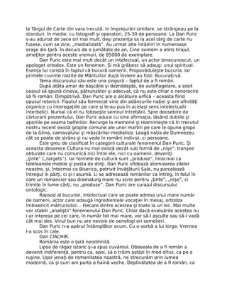 la Târgul de Carte din vara trecută. In împrejurări similare, se strângeau pe la
standuri, în medie, cu fotograﬁ şi operatori, 25-30 de persoane. La Dan Puric
s-au adunat de zece ori mai mult, deşi prezenţa sa la acel târg de carte nu
fusese, cum se zice, „mediatizată”. Au urmat alte întâlniri în numeroase
oraşe din ţară. În decurs de o jumătate de an, Cine suntem a atins tirajul,
ameţitor pentru aceste vremuri, de 85000 de exemplare.
Dan Puric este mai mult decât un intelectual, un actor binecunoscut, un
apologet ortodox. Este un fenomen. Şi mă grăbesc să adaug: unul spiritual.
Esenţa lui constă în faptul că bucură oamenii. Propovăduieşte bucuria. Iar
primele cuvinte rostite de Mântuitor după înviere au fost: Bucuraţi-vă.
Tema discursului său este una singură – faptul de a ﬁ român.
După atâta amar de băşcălie şi deznădejde, de autoﬂagelare, a sosit
ceasul să spună cineva, pătrunzător şi adecvat, că nu este chiar o nenorocire
să ﬁi român. Dimpotrivă. Dan Puric are o alcătuire orﬁcă – aceasta ﬁind
opusul retoricii. Flautul său fermecat vine din adâncurile naţiei şi are aﬁnităţi
organice cu interogaţiile pe care şi le-au pus în acelaşi sens intelectualii
interbelici. Numai că el nu foloseşte semnul întrebării. Spre deosebire de
cărturarii prezentului, Dan Puric aduce cu sine aﬁrmaţia, lăsând dubiile şi
aporiile pe seama belferilor. Recurge la memorie şi reaminteşte că în trecutul
nostru recent există gropile comune ale unor martiri pe care le opune gropii
de la Glina, carnavalului şi măscărilor mediatice. Leagă naţia de Dumnezeu
cât se poate de strâns şi nu vede în români indivizi, ci persoane.
Este greu de clasiﬁcat în categorii culturale fenomenul Dan Puric. Şi
aceasta deoarece Cultura nu mai există decât sub formă de „nişe”; tranşee
obturate care nu comunică nici între ele, nici cu oamenii, deveniţi
„ţinte” („targets”). Iar formele de cultură sunt „produse”, întocmai ca
telefoanele mobile şi pasta de dinţi. Dan Puric sﬁdează atomizarea zilelor
noastre, şi, întocmai ca Biserica, potrivit învăţăturii Sale, nu parcelează
întregul în părţi, ci şi-l asumă. Li se adresează românilor ca întreg, în felul în
care un romancier sau dramaturg mare nu scrie pentru „ţinte”, „nişe”, ci
trimite în lume cărţi, nu „produse”. Dan Puric are curajul discursului
ontologic.
Rapsod al bucuriei, intelectual care se poate adresa unui mare număr
de oameni, actor care adaugă ingredientele vocaţiei în mesaj, ortodox
îmbisericit mărturisitor… Fiecare dintre acestea şi toate la un loc. Mai multe
vor stabili „analiştii” fenomenului Dan Puric. Chiar dacă evaluările acestea nu
i-ar interesa pe cei care, în număr tot mai mare, vor să-l asculte sau să-l vadă
cât mai des. Vinul bun nu are nevoie de oenologi ori somelieri.
Dan Puric n-a apărut întâmplător acum. Cu o vorbă a lui Iorga: Vremea
l-a scos în cale.
Dan CIACHIR.
România este o ţară neodihnită.
Lipsa de răgaz istoric şi-a spus cuvântul. Oboseala de a ﬁ român a
devenit indiferenţă, pentru ca, apoi, să o trăim astăzi în mod difuz, ca pe o
ruşine. Uşor jenaţi de romanitatea noastră, ne strecurăm prin lumea
modernă, ca şi cum am purta o haină veche. Deplinătatea de a ﬁ român, ca
 