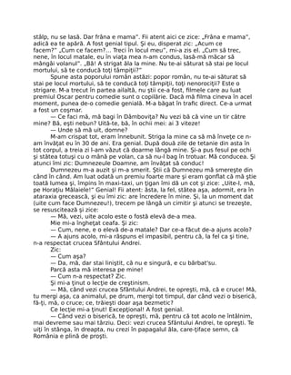 stâlp, nu se lasă. Dar frâna e mama”. Fii atent aici ce zice: „Frâna e mama”,
adică ea te apără. A fost genial tipul. Şi eu, disperat zic: „Acum ce
facem?” „Cum ce facem?… Treci în locul meu”, mi-a zis el. „Cum să trec,
nene, în locul matale, eu în viaţa mea n-am condus, lasă-mă măcar să
mângâi volanul”. „Bă! A strigat ăla la mine. Nu te-ai săturat să stai pe locul
mortului, să te conducă toţi tâmpiţii?”
Spune asta poporului român astăzi: popor român, nu te-ai săturat să
stai pe locul mortului, să te conducă toţi tâmpiţii, toţi nenorociţii? Este o
strigare. M-a trecut în partea ailaltă, nu ştii ce-a fost, ﬁlmele care au luat
premiul Oscar pentru comedie sunt o copilărie. Dacă mă ﬁlma cineva în acel
moment, punea de-o comedie genială. M-a băgat în traﬁc direct. Ce-a urmat
a fost un coşmar.
— Ce faci mă, mă bagi în Dâmboviţa? Nu vezi bă că vine un tir către
mine? Bă, eşti nebun? Uită-te, bă, în ochii mei: ai 3 viteze!
— Unde să mă uit, domne?
M-am crispat tot, eram înnebunit. Striga la mine ca să mă înveţe ce n-
am învăţat eu în 30 de ani. Era genial. După două zile de tetanie din asta în
tot corpul, a treia zi l-am văzut că doarme lângă mine. Şi-a pus fesul pe ochi
şi stătea totuşi cu o mână pe volan, ca să nu-l bag în trotuar. Mă conducea. Şi
atunci îmi zic: Dumnezeule Doamne, am învăţat să conduc!
Dumnezeu m-a auzit şi m-a smerit. Ştii că Dumnezeu mă smereşte din
când în când. Am luat odată un premiu foarte mare şi eram gonﬂat că mă ştie
toată lumea şi, împins în maxi-taxi, un ţigan îmi dă un cot şi zice: „Uite-l, mă,
pe Horaţiu Mălaiele!” Genial! Fii atent: ăsta, la fel, stătea aşa, adormit, era în
ataraxia grecească, şi eu îmi zic: are încredere în mine. Şi, la un moment dat
(uite cum face Dumnezeu!), trecem pe lângă un cimitir şi atunci se trezeşte,
se resuscitează şi zice:
— Mă, vezi, uite acolo este o fostă elevă de-a mea.
Mie mi-a îngheţat ceafa. Şi zic:
— Cum, nene, e o elevă de-a matale? Dar ce-a făcut de-a ajuns acolo?
— A ajuns acolo, mi-a răspuns el impasibil, pentru că, la fel ca şi tine,
n-a respectat crucea Sfântului Andrei.
Zic:
— Cum aşa?
— Da, mă, dar stai liniştit, că nu e singură, e cu bărbat'su.
Parcă asta mă interesa pe mine!
— Cum n-a respectat? Zic.
Şi mi-a ţinut o lecţie de creştinism.
— Mă, când vezi crucea Sfântului Andrei, te opreşti, mă, că e cruce! Mă,
tu mergi aşa, ca animalul, pe drum, mergi tot timpul, dar când vezi o biserică,
fă-ţi, mă, o cruce; ce, trăieşti doar aşa bezmetic?
Ce lecţie mi-a ţinut! Excepţional! A fost genial.
— Când vezi o biserică, te opreşti, mă, pentru că tot acolo ne întâlnim,
mai devreme sau mai târziu. Deci: vezi crucea Sfântului Andrei, te opreşti. Te
uiţi în stânga, în dreapta, nu crezi în papagalul ăla, care-ţiface semn, că
România e plină de proşti.
 
