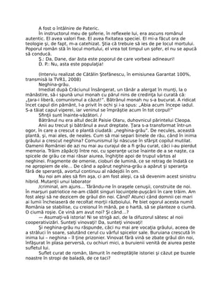 A fost o întâlnire de Pateric.
În instructorul meu de şoferie, în reﬂexele lui, era ascuns românul
autentic. El avea valori ﬁxe. El avea ﬁxitatea speciei. El mi-a făcut ora de
teologie şi, de fapt, m-a catehizat. Ştia că trebuie să ies de pe locul mortului.
Poporul român stă în locul mortului, el vrea tot timpul un şofer, el nu se apucă
să conducă.
Ş.: Da, Dane, dar ăsta este poporul de care vorbeai adineauri!
D. P.: Nu, asta este populaţia!
(Interviu realizat de Cătălin Ştefănescu, în emisiunea Garantat 100%,
transmisă la TVR1, 2008)
Neghina-grâu.
Imediat după Crăciunul însângerat, un tânăr a alergat în munţi, la o
mănăstire, să-i spună unui monah cu părul nins de credinţa lui curată că:
„ţara-i liberă, comunismul a căzut!”. Bătrânul monah nu s-a bucurat. A ridicat
încet capul din pământ, l-a privit în ochi şi i-a spus: „Abia acum începe iadul.
S-a tăiat capul viperei, iar veninul se împrăştie acum în tot corpul!”
Sﬁnţii sunt înainte-văzători. /
Bătrânul nu era altul decât Paisie Olaru, duhovnicul părintelui Cleopa.
Anii au trecut şi bătrânul a avut dreptate. Ţara s-a transformat într-un
ogor, în care a crescut o plantă ciudată: „neghina-grâu”. De necules, această
plantă, şi, mai ales, de neales. Cum să mai separi binele de rău, când în inima
grâului a crescut neghina? Comunismul îşi născuse în sfârşit copilul mutilat.
Oamenii României de azi nu mai au curajul de a ﬁ grâu curat, căci i-au pierdut
memoria. Trăim zăpăciţi între noi, cu speranţe ucise înainte de a se naşte, ca
spicele de grâu ce mai răsar aiurea, înghiţite apoi de trupul vârtos al
neghinei. Fragmente de omenie, cioburi de lumină, ce se retrag de îndată ce
ne apropiem de ele… De când a apărut neghina-grâu a apărut şi speranţa
fără de speranţă, avortul continuu al nădejdii în om.
Nu noi am ales să ﬁm aşa, ci am fost aleşi, ca să devenim acest sinistru
hibrid. Mutanţii unui laborator
/criminal, am ajuns… Târându-ne în oraşele cenuşii, construite de noi.
În marşuri patriotice ne-am clădit singuri locuinţele-puşcării în care trăim. Am
fost aleşi să ne dezicem de grâul din noi. Când? Atunci când domnii cei mari
ai lumii încheiaseră de recoltat morţii războiului. Pe biet ogorul acesta numit
România se stabilise, cu creionul în mână, pe o hartă, să se planteze o ciumă.
O ciumă roşie. Ce vină am avut noi? Şi când…?
— Asumaţi-vă istoria! Ni se strigă azi, de la difuzorul sătesc al noii
cooperativizări. Sunteţi vinovaţi! Da, sunteţi vinovaţi!
Şi neghina-grâu nu răspunde, căci nu mai are vocaţia grâului, aceea de
a străluci în soare, salutând cerul cu vârful spicelor sale. Buruiana crescută în
inima lui – neghina – îl ţine prizonier. Vinovat fără vină se zbate grâul din noi,
înfăşurat în plasa perversă, cu ochiuri mici, a buruienii venită de aiurea peste
suﬂetul lui.
Suﬂet curat de român, lămurit în nedreptăţile istoriei şi căzut pe buzele
noastre în stropi de baladă, de ce taci?
 