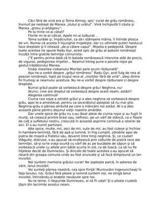 Căci fără de vină era şi Toma Alimoş, spic' curat de grâu românesc,
învinuit pe nedrept de Manea „slutul şi urâtul”. Vină închipuită îi căuta şi
Manea „grosu şi-arţăgosu”:
Pe la mine ce-ai cătat?
Florile mi le-ai călcat, Apele mi-ai tulburat…
Toma surâde şi, împăciuitor, ca să-i stâmpere mânia, îi întinde plosca
de vin. Numai că acesta îl înjunghie mişeleşte, dar cu ultimele puteri haiducul
face dreptate şi îi retează „de-a călare capul”. Mişelia e pedepsită. Despre
toate acestea ne spune Radu Gyr, acest spic de grâu al poeziei româneşti
încolţit între gratiile temniţei comuniste:
/”E pentru prima dată că în balada românească intervine atât de precis,
de viguros, pedepsirea mişeliei… Neamul întreg pune o pecete roşie pe
gestul trădătorului Manea.
Însăşi moartea ciobanului Mioriţei pare acum răzbunată”.
Aşa ne-a vorbit despre „grâul românesc” Radu Gyr, acel fulg de nea al
poeziei româneşti, topit pe trupul rece al „morţilor fără de vină”, aleşi dintre
ﬁii frumoşi ai neamului acestuia. Nu ne-a vorbit despre răzbunare ci despre
dreptate.
Numai grâul poate să vorbească despre grâu! Neghina, nu!
Atunci, cine are dreptul să vorbească despre acest neam, astăzi?
Alegerea continuă!
Ciuma cea roşie a zdrobit grâul şi a ales neghina să vorbească despre
grâu, apoi le-a amestecat, pentru ca secerătorul aşteptat să nu mai ştie.
Neghina-grâu e pâinea otrăvită pe care o mâncăm noi astăzi. Ni s-a ales
această pâine pentru dejunul vieţii noastre amărâte.
Dar unele spice de grâu nu s-au lăsat alese de ciuma roşie şi au fugit în
munţi, să crească printre brazi sau, neﬁresc, pe un vârf de stâncă, ca o ﬂoare
de colţ a suﬂetului nostru, crescută în această asprime continuă a istoriei de
aici. Ei s-au numit partizani.
Alte spice, multe, mii, zeci de mii, sute de mii, au fost culese şi închise
în hambare-temniţă, fără de apă şi lumină, în frig cumplit, zdrobite apoi de
piatra de moară a fratelui său, devenit între timp neghină. Şi, ce ciudat!
Vlăguite, distruse, s-au apucat să-ncoltească prin colturile de piatră rece ale
temniţei, să-şi scrie viaţa scurtă cu vârf de ac pe bucăţele de săpun şi să
vorbească unele cu altele prin bătăi scurte în zid, ca de toacă, ca să nu ﬁe
înţelese decât de Dumnezeu. Şi dincolo de toate acestea s-au apucat să
răsară din groapa comuna unde au fost aruncate şi să facă dimpreună un lan
invizibil.
Noi suntem memoria grâului curat! Ne şopteşte parcă, în adierea de
vânt, lanul invizibil.
Voi sunteţi pâinea noastră, cea spre ﬁinţă! Murmurăm îngenuncheaţi în
faţa lanului, noi. Grâul fără ploaie şi lumină suntem noi, ne strigă lanul
invizibil, întinzându-şi braţele nevăzute spre noi.
Nu te teme, îi răspunde Dumnezeu, ai să ﬁi udat! Şi o ploaie ciudată
ţâşni din lacrimile acestui neam.
 