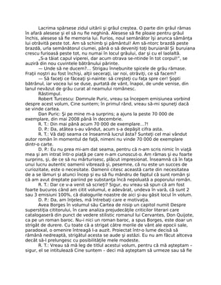 Lacrima spărsese zidul uitării şi grâul creştea. O parte din grâul rămas
în afară alesese şi el să nu ﬁe neghină. Alesese să ﬁe ploaie pentru grâul
închis, alesese să ﬁe memoria lui. Furios, noul semănător îşi arunca sămânţa
lui otrăvită peste tot. Am să schimb şi pământul! Am să-ntorc brazdă peste
brazdă, urla semănătorul ciumei, până o să deveniţi toţi buruianăl Şi buruiana
crescu furioasă peste tot, nu numai în locul grâului, dar şi cu el laolaltă.
„S-a tăiat capul viperei, dar acum otrava se-ntinde în tot corpul!”, se
auziră din nou cuvintele bătrânului părinte.
— Unde să ne ducem?… Strigau înnebunite spicele de grâu rămase.
Fraţii noştri au fost închişi, alţii seceraţi, iar noi, otrăviţi, ce să facem?
— Să faceţi ce făceaţi şi-nainte: să creşteţi cu faţa spre cer! Şopti
bătrânul, iar vocea lui se duse, purtată de vânt, înapoi, de unde venise, din
lanul nevăzut de grâu curat al neamului românesc.
Răstimpul.
Robert Turcescu: Domnule Puric, vreau sa începem emisiunea vorbind
despre acest volum, Cine suntem; în primul rând, vreau să-mi spuneţi dacă
se vinde cartea.
Dan Puric: Şi pe mine m-a surprins; a ajuns la peste 70 000 de
exemplare, din mai 2008 până în decembrie.
R. T.: Din mai până acum 70 000 de exemplare…?!
D. P.: Da, atâtea s-au vândut, acum s-a depăşit cifra asta.
R. T.: Vă daţi seama ce înseamnă lucrul ăsta? Sunteţi cel mai vândut
autor român în momentul de faţă, nimeni nu vinde 70 000 de exemplare
dintr-o carte.
D. P.: Eu nu prea mi-am dat seama, pentru că n-am scris nimic în viaţă
mea şi am intrat într-o piaţă pe care n-am cunoscut-o. Am rămas şi eu foarte
surprins, şi, de ce să nu mărturisesc, plăcut impresionat. Înseamnă că în faţa
unui lucru autentic oamenii vibrează şi, pesemne, că nu este un succes de
curiozitate, este o necesitate. Oamenii citesc această carte din necesitatea
de a se lămuri şi atunci încep şi eu să ﬁu mândru de faptul că sunt român şi
că am avut dreptate pariind pe substanţa încă nepoluată a poporului român.
R. T.: Dar ce v-a venit să scrieţi? Sigur, eu vreau să spun că am fost
foarte bucuros când am citit volumul, e adevărat, undeva în vară, că sunt 2
sau 3 emisiuni 100%, că dialogurile noastre de aici şi-au găsit locul în volum.
D. P.: Da, am înţeles, mă întrebaţi care e motivaţia.
Avea Borges în volumul său Cartea de nisip un capitol numit Despre
superstiţia cititorului, în care analiza prejudecăţile criticilor literari care
catalogaseră din punct de vedere stilistic romanul lui Cervantes, Don Quijote,
ca pe un roman baroc. Nu-i nici un roman baroc, a spus Borges, este doar un
strigăt de durere. Cu toate că a strigat către morile de vânt ale epocii sale,
paradoxal, o omenire întreagă l-a auzit. Proiectat într-o lume decisă să
rămână nedreaptă, strigătul acesta se aude şi astăzi. Eu nu am făcut altceva
decât să-l prelungesc cu posibilităţile mele modeste.
R. T.: Vreau să mă leg de titlul acestui volum, pentru că mă aşteptam –
sigur, el se intitulează Cine suntem – deci mă aşteptam să urmeze sau să ﬁe
 