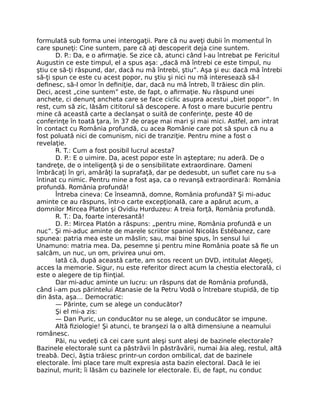 formulată sub forma unei interogaţii. Pare că nu aveţi dubii în momentul în
care spuneţi: Cine suntem, pare că aţi descoperit deja cine suntem.
D. P.: Da, e o aﬁrmaţie. Se zice că, atunci când l-au întrebat pe Fericitul
Augustin ce este timpul, el a spus aşa: „dacă mă întrebi ce este timpul, nu
ştiu ce să-ţi răspund, dar, dacă nu mă întrebi, ştiu”. Aşa şi eu: dacă mă întrebi
să-ţi spun ce este cu acest popor, nu ştiu şi nici nu mă interesează să-l
deﬁnesc, să-l omor în deﬁniţie, dar, dacă nu mă întreb, îl trăiesc din plin.
Deci, acest „cine suntem” este, de fapt, o aﬁrmaţie. Nu răspund unei
anchete, ci denunţ ancheta care se face ciclic asupra acestui „biet popor”. In
rest, cum să zic, lăsăm cititorul să descopere. A fost o mare bucurie pentru
mine că această carte a declanşat o suită de conferinţe, peste 40 de
conferinţe în toată ţara, în 37 de oraşe mai mari şi mai mici. Astfel, am intrat
în contact cu România profundă, cu acea Românie care pot să spun că nu a
fost poluată nici de comunism, nici de tranziţie. Pentru mine a fost o
revelaţie.
R. T.: Cum a fost posibil lucrul acesta?
D. P.: E o uimire. Da, acest popor este în aşteptare; nu aderă. De o
tandreţe, de o inteligenţă şi de o sensibilitate extraordinare. Oameni
îmbrăcaţi în gri, amărâţi la suprafaţă, dar pe dedesubt, un suﬂet care nu s-a
întinat cu nimic. Pentru mine a fost aşa, ca o revanşă extraordinară: România
profundă. România profundă!
Întreba cineva: Ce înseamnă, domne, România profundă? Şi mi-aduc
aminte ce au răspuns, într-o carte excepţională, care a apărut acum, a
domnilor Mircea Platón şi Ovidiu Hurduzeu: A treia forţă, România profundă.
R. T.: Da, foarte interesantă!
D. P.: Mircea Platón a răspuns: „pentru mine, România profundă e un
nuc”. Şi mi-aduc aminte de marele scriitor spaniol Nicolás Estébanez, care
spunea: patria mea este un măslin; sau, mai bine spus, în sensul lui
Unamuno: matria mea. Da, pesemne şi pentru mine România poate să ﬁe un
salcâm, un nuc, un om, privirea unui om.
Iată că, după această carte, am scos recent un DVD, intitulat Alegeţi,
acces la memorie. Sigur, nu este referitor direct acum la chestia electorală, ci
este o alegere de tip ﬁinţial.
Dar mi-aduc aminte un lucru: un răspuns dat de România profundă,
când i-am pus părintelui Atanasie de la Petru Vodă o întrebare stupidă, de tip
din ăsta, aşa… Democratic:
— Părinte, cum se alege un conducător?
Şi el mi-a zis:
— Dan Puric, un conducător nu se alege, un conducător se impune.
Altă ﬁziologie! Şi atunci, te branşezi la o altă dimensiune a neamului
românesc.
Păi, nu vedeţi că cei care sunt aleşi sunt aleşi de bazinele electorale?
Bazinele electorale sunt ca păstrăvii în păstrăvării, numai ăia aleg, restul, altă
treabă. Deci, ăştia trăiesc printr-un cordon ombilical, dat de bazinele
electorale. Îmi place tare mult expresia asta bazin electoral. Dacă le iei
bazinul, murit; îi lăsăm cu bazinele lor electorale. Ei, de fapt, nu conduc
 