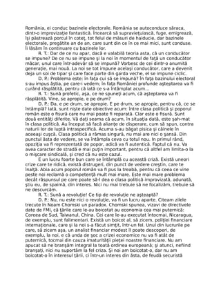 România, ei conduc bazinele electorale. România se autoconduce săraca,
dintr-o improvizaţie fantastică. Încearcă să supravieţuiască, fuge, emigrează,
îşi păstrează porcul în coteţ, tot felul de măsuri de haiducie, dar bazinele
electorale, pregătite an de an, care sunt din ce în ce mai mici, sunt conduse.
Îi lăsăm în continuare cu bazinele lor.
R. T.: Dar de ce nu apar, dacă e valabilă teoria asta, că un conducător
se impune? De ce nu se impune şi la noi în momentul de faţă un conducător
măcar, unul care într-adevăr să se impună? Vorbesc de cei dintr-o anumită
generaţie, mai nouă. La noi se tot impune acelaşi conducător, care a devenit
deja un soi de tipar şi care face parte din garda veche, el se impune ciclic.
D. P.: Problema este: în faţa cui să se impună? În faţa bazinului electoral
s-au impus ăştia, pe care-i vedem; în faţa României profunde aşteptarea va ﬁ
curând răsplătită, pentru că iată ce s-a întâmplat acum…
R. T.: Sună profetic, aşa, ce ne spuneţi acum, că aşteptarea va ﬁ
răsplătită. Vine, se apropie, e pe drum?
D. P.: Da, e pe drum, se apropie. E pe drum, se apropie, pentru că, ce se
întâmplă? Iată, sunt nişte date obiective acum: între clasa politică şi poporul
român este o ﬁsură care nu mai poate ﬁ reparată. Clar este o ﬁsură. Sunt
două entităţi diferite. Vă daţi seama că acum, în situaţia dată, este şah-mat
în clasa politică. Au început să facă alianţe de disperare, cum să spun, contra
naturii lor de luptă intraspeciﬁcă. Acuma s-au băgat pisica şi câinele în
aceeaşi cuşcă. Clasa politică a rămas singură, nu mai are nici o şansă. Din
punctul ăsta de vedere, se va întâmpla ceva cu totul nou. In primul rând,
opoziţia va ﬁ reprezentată de popor, adică va ﬁ autentică. Faptul că nu. Va
avea caracter de stradă e mai puţin important, pentru că altfel am limita-o la
o mişcare sindicală, şi cred că nu este cazul.
E un lucru foarte bun care se întâmplă cu această criză. Există uneori
crize care te ridică, există distrugeri, din punct de vedere creştin, care te
înalţă. Abia acum poporul român va ﬁ pus la treabă, pentru că ceea ce vine
peste noi reclamă o competenţă mult mai mare. Este mai mare problema
decât răspunsul pe care poate să-l dea o clasa politică improvizată, adunată,
ştiu eu, de spaimă, din interes. Nici nu mai trebuie să ne focalizăm, trebuie să
ne descurcăm.
R. T.: Sună a revoluţie! Ce tip de revoluţie ne aşteaptă?
D. P.: Nu, nu este nici o revoluţie, va ﬁ un lucru aparte. Citeam zilele
trecute în Noam Chomski un paradox. Chomski spunea, vizavi de directivele
date de FMI, că ţările care le-au boicotat au economia cea mai puternică:
Coreea de Sud, Taiwanul, China. Cei care le-au executat întocmai, Nicaragua,
de exemplu, sunt falimentari. Există un boicot al, să zicem, poliţiei ﬁnanciare
internaţionale, care şi la noi s-a făcut simţit, într-un fel. Unul din lucrurile pe
care, să zicem aşa, un analist ﬁnanciar modest îl poate descoperi, de
exemplu, la noi, e că unda de şoc a crizei economice nu va ﬁ atât de
puternică, tocmai din cauza imaturităţii pieţei noastre ﬁnanciare. Nu am
apucat să ne branşăm integral la toată ordinea europeană; şi atunci, neﬁind
branşaţi, nici nu suportăm la fel criza. Şi noi am boicotat-o, dar nu am
boicotat-o în interesul ţării, ci într-un interes din ăsta, de feudă securistă
 