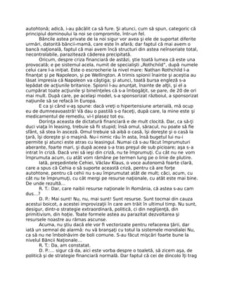 autohtonă; adică, i-au păcălit ca să fure. Şi atunci, cum să spun, categoric că
principiul dominoului la noi se compromite, într-un fel.
Băncile astea private de la noi sigur vor avea şi ele de suportat diferite
urmări, datorită băncii-mamă, care este în afară; dar faptul că mai avem o
bancă naţională, faptul că mai avem încă structuri din astea neînseriate total,
necontrolabile, parazitează căderea precipitată.
Oricum, despre criza ﬁnanciară de astăzi, ştie toată lumea că este una
provocată; e pe sistemul acela, numit de specialişti „Rothchild”, după numele
celui care l-a iniţiat. Este o escrocherie la nivel mare: Nathan Rothchild l-a
ﬁnanţat şi pe Napoleon, şi pe Wellington. A trimis spionii înainte şi aceştia au
lăsat impresia că Napoleon va câştiga; şi atunci, toată bursa engleză s-a
lepădat de acţiunile britanice. Spionii l-au anunţat, înainte de alţii, şi el a
cumpărat toate acţiunile şi bineînţeles că s-a îmbogăţit, se pare, de 20 de ori
mai mult. După care, pe acelaşi model, s-a sponsorizat războiul, a sponsorizat
naţiunile să se refacă în Europa.
E ca şi când v-aş spune: dacă vreţi o hipertensiune arterială, mă ocup
eu de dumneavoastră! Vă dau o pastilă s-o faceţi, după care, la mine este şi
medicamentul de remediu, vi-l plasez tot eu.
Dorinţa aceasta de dictatură ﬁnanciară e de mult clocită. Dar, ca să-ţi
duci viaţa în leasing, trebuie să ﬁi stupid; însă omul, săracul, nu poate să ﬁe
sfânt, să stea în asceză. Omul trebuie să aibă o casă, îşi doreşte şi o casă la
ţară, îşi doreşte şi o maşină. Nu-i nimic rău în asta, însă bugetul lui nu-i
permite şi atunci este atras cu leasingul. Numai că s-au făcut împrumuturi
aberante, foarte mari, şi după aceea s-a tras preşul de sub picioare; aşa s-a
intrat în criză. Dacă vrei să ieşi din criză, nu te împrumuţi. Cu cât nu ne vom
împrumuta acum, cu atât vom rămâne pe termen lung pe o linie de plutire.
Iată, preşedintele Cehiei, Văclav Klaus, o voce autonomă foarte clară,
care a spus că Cehia o să suporte această criză, pentru că are forţe
autohtone, pentru că cehii nu s-au împrumutat atât de mult; căci, acum, cu
cât nu te împrumuţi, cu cât mergi pe resurse naţionale, cu atât este mai bine.
De unde rezultă…
R. T.: Dar, care naibii resurse naţionale în România, că astea s-au cam
dus…?
D. P.: Mai sunt! Nu, nu, mai sunt! Sunt resurse. Sunt tocmai din cauza
acestui boicot, a acestei improvizaţii în care am trăit în ultimul timp. Nu sunt,
desigur, dintr-o strategie extraordinară, politică, ci din neglijenţă, din
primitivism, din hoţie. Toate formele astea au parazitat dezvoltarea şi
resursele noastre au rămas ascunse.
Acuma, nu ştiu dacă ele vor ﬁ vectorizate pentru refacerea ţării, dar
iată un semnal de alarmă: nu vă branşaţi cu totul la sistemele mondialei Nu,
ca să nu ne îmbolnăvim de boli comune. S-au făcut mişcări foarte bune la
nivelul Băncii Naţionale…
R. T.: Da, am constatat.
D. P.:… sigur că da, aici este vorba despre o toaletă, să zicem aşa, de
politică şi de strategie ﬁnanciară normală. Dar faptul că cei de dincolo îţi trag
 