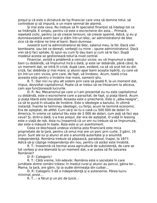 preşul şi că este o dictatură de tip ﬁnanciar care vrea să domine totul, să
controleze şi să impună, e un mare semnal de alarmă.
Şi mai este ceva. Nu trebuie să ﬁi specialist ﬁnanţist să înţelegi tot ce
se întâmplă. E simplu, pentru că este o escrocherie din asta… Primară,
repetată ciclic, pentru ca să creeze tensiuni, să creeze spaimă. Adică, şi eu şi
dumneavoastră avem bani şi stăm într-un bloc, iar administratorul de bloc
zice că de mâine ne tine el banii. Banii dumnea-
/voastră sunt la administratorul de bloc, salariul meu, la fel. Dacă vrei
bomboane, sau tot ce doreşti, vorbeşti cu mine – spune administratorul. Dacă
vrei să-ţi faci spitale, îţi spun eu cum îţi dau bani şi cum să le faci. După
modelul acesta se gestionează totul la nivel central.
Financiar, există o problemă a cercului vicios: eu vă împrumut o dată
bani cu dobândă, vă împrumut încă o dată, şi este iar dobândă, până când, la
un moment dat, se intră în criză; după care, evident, ca să vă scot tot eu din
criză, fac dobânda şi mai mare; şi atunci apar banii aceştia tipăriţi, cu care vă
ţin într-un cerc vicios; prin care, de fapt, vă înrobesc. Acum, toată criza
aceasta este pentru o înrobire mai mare, oamenii ştiu.
R. T.: Dar nici nu ştiu alt sistem prin care să poată ﬁ, la un moment dat,
impus, dezvoltat capitalismul. Poate că ar trebui să ne întoarcem la altceva,
cam aşa funcţionează lucrurile.
D. P.: Nu. Mecanismul pe care vi l-am prezentat eu nu este capitalismul
cu dobândă, este o escrocherie care a parazitat, de fapt, şi piaţa liberă. Acum
şi piaţa liberă este boicotată. Aceasta este o şmecherie. Este o „alba-neagra”,
ca să te pună în situaţia de înrobire. Este o ideologie a banului, în ultimă
instanţă. Înainte te terminau ideologic, cu forţa; acum te termină economic.
Era de aşteptat, de altfel. Cum să-ţi iei tu o casă cu 500 000 de dolari în
America, în vreme ce salariul tău este de 2 000 de dolari, cum poţi să faci aşa
ceva? Şi, dintr-o dată, s-a tras preşul, dar era de aşteptat. O viaţă în leasing
este o viaţă de rob. Asta nu înseamnă că un om nu trebuie să se împrumute,
dar este o măsură în toate. Ăsta este şi un avertisment.
Ceea ce blochează undeva viclenia asta ﬁnanciară este mica
proprietate de la ţară, pentru că omul mai are un porc prin curte, 3 găini, 10
pruni. Sunt ale lui şi atunci el are o anumită autoritate şi o anumită
independenţă. România trebuie să păşească, paradoxal, înapoi, la 1877.
Adică să-şi câştige independenţa din nou, pentru că astăzi este înrobită.
R. T.: înseamnă că tocmai acea agricultură de subzistenţă, de care se
tot vorbea şi era blamată la un moment dat, s-ar putea să ﬁe salvarea
României?
D. P.: Categoric!
R. T.: Câtă vreme, într-adevăr, România este o societate în care
jumătate dintre români trăiesc în mediul rural şi atunci au porcul, găina lor…
Mama, la ţară, are găini, îşi ia ouăle dimineaţa din cuibar…
D. P.: Categoric îi dă o independenţă şi o autonomie. Părea lucru
minimal, prost…
R. T…: a făcut şi un pic de ţuică…
 
