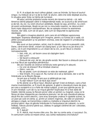 D. P.: A scăpat de noul colhoz global, care se întinde, îşi face el iaurtul
singur, nu trebuie să şi-l ia de la mall. Şi atunci, iată cine este deştept acuma,
în situaţia asta! Este ca hârtia de turnesol.
Mi-aduc aminte protestul acela recent din America latină – că, iată,
America latină păşeşte către o independenţă reală, se scutură şi de americani
şi de tot. Au zis: nu vrem drumuri asfaltate, lăsaţi-ne aşa, primitivi, nu vrem
să avem ambuteiaje, lăsaţi-ne pe noi cu resursele noastre, ne descurcăm!
Sunt nişte răspunsuri extraordinare. Nu se aştepta nimeni la asemenea
reacţie, dar iată, cum să vă spun, iată cum se răspunde la agresiunea
ideologiei.
Am găsit o imagine plastică, prin care să vă înfăţişez agresiunea
ideologiei. Expresia ideologiei prin imagine, pentru ca lumea să o vadă, că
altfel conceptualizăm şi ne pierdem vremea, este de regăsit în următoarea
întâmplare.
Am avut un bun prieten, artist, mai în vârstă, care mi-a povestit: măi,
Dane, când eram tânăr, vroiam să câştig bani; şi am făcut eu pe dracul în
patru, că m-am împrietenit cu un clown de la circ, şi-am făcut o chestie
nemaipomenită.
— Hai, măi, zic, să facem ceva să câştigăm bani.
— Dar cum?
— Să facem o dresură!
— Dresură de urşi, de lei, de girafe există. Noi facem o dresură care nu
s-a mai făcut pe suprafaţa pământului.
De aici rezultă că creierul românului este genial şi în absurd.
— Ce vrei să dresezi? M-a întrebat clownul.
— Găini, i-am zis.
— Nu se poate, cum să dresezi ce este de nedresat, găini!
— Stai liniştit, mi-a spus el. Nu numai că o să şi danseze, dar o să ﬁe
îmbrăcate ca la Moulin Rouge.
Le-am pus şi fustiţă, le-am pus şi pălăriuţă pe cap.
— Tu eşti nebun! Cum să facă aşa ceva?
Şi ﬁţi atenţi ce-a făcut tipul. Absolut genial! Cred că Edison, care a fost
mama inventatorilor, ar ﬁ murit de gelozie. A găsit o claviatură mare de pian,
pe care a acoperit-o cu o folie de metal subţire, şi-am pus găinile pe ea. Şi
m-am întrebat: cum de nu se mişcă găinile? Explicaţia mi-a fost dată de
îndată. Găinile aveau la ﬁecare picior câte un pinten cu magnet, ceea ce le
făcea să stea înţepenite pe claviatura pianului. Iar de sub claviatură plecau
două ﬁre de curent electric, care erau branşate undeva în spatele scenei, la
un pian pe care el cânta; şi, printr-un sistem ingenios, de câte ori pianistul
atingea o clapă, se transmitea o dată cu melodia şi impulsul electric la
piciorul găinii. Aşa că găinile îmbrăcate în franţuzoaice de cabaret, cu ochii
holbaţi, ridicau piciorul până sus, cădeau în şpagat cârâind de zor: cotcodac,
cotcodac, crrrr…
R. T: Adică?
D. P.: Adică, mai murea câte una. Da, dar nu conta asta, ci succesul. Ce,
în comunism conta că moare omul, sau conta realizarea cincinalului?
 
