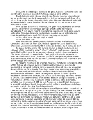 Deci, asta e o ideologie: o dresură de găini. Găinile – ştim cine sunt. Noi
ne întrebăm: cine sunt pianiştii? Partitura, sigur, a scris-o Marx.
După digitaţie, cred că noul pianist este Fondul Monetar Internaţional,
iar noi suntem cei care jucăm cancan într-o fericire extraordinară. Bun, că el
stă cu ﬁrele acolo, în dos, de o eternitate, ştim. Nu apare la tribună niciodată.
Aplauzele le ia în spate, în culise. Ăsta e marele lor succes: nu se arată
niciodată la public.
Cum se iese din această ideologie, am găsit răspunsul tot la un român
– pentru că românul funcţionează aprig pe chestia asta de imagine
paradoxală. A fost acum, recent, întâmplarea cu primarul mort, care a ajuns
să ﬁe ales. Niciodată în istoria electoratului mondial nu s-a întâmplat aşa
ceva. Au votat primarul mort. Şi-l întreba cineva pe un localnic:
— De ce l-ai votat, domne, dacă e mort?
— Păi, dacă era bun!
Asta înseamnă că pentru poporul român calitatea n-are moarte.
Concluzie: „mai bine un mort bun, decât o jigodie vie”. Asta este esenţa
ortodoxiei: „încrederea neţărmurită în lumea de dincolo, nu în lumea de aici”.
Ce popor tandru avem! Păi, cum să te duci la capul mortului, să zici
văduvei: „Ştiţi, n-a ieşit la votat.” „Cine?” „Mortul.” Lasă, domne, să ducă
mortul la locul lui, pune de un parastas, de ce e rânduit, şi-om mai vedea!
Dă-i încolo, dracului, cu alegerile lor! Deci: grijă, milostenie, asta este un
lucru extraordinar! Şi atunci, România profundă sparge esenţial doctrinele
acestea imbecile, care ne sunt străine. Cum? De exemplu: eu, în armată, am
primit o lecţie extraordinară.
La Focşani, mobilizare de urgenţă, noaptea. Tratatul de la Varşovia, atac
NATO. Trebuia să simulăm cum se mobilizează lumea, deci o comandă
ideologică, o comandă militară, care se execută. (Cum să zic…, cu stupidităţi
de genul ăsta s-a făcut istoria. S-au făcut masacre cu asemenea stupidităţi.)
Eu eram soldat şi-am văzut cum într-o noapte au fost mobilizaţi
moldovenii ăia, vrâncenii. „Haidi că mergim să luptăm pi front!” îşi lăsa
nevasta în combinezon, distrusă, ăia săracii, cu ochii cârpiţi de somn, veneau
la unitate. Eu dădeam ciorapi; eram soldat, dădeam ciorapi şi bocanci. Şi am
văzut atunci 1 000 de inşi mobilizaţi, intraţi în armată; până dimineaţa,
unitatea mai crescuse cu 1 000 de inşi. Numai că, la acest trezit din noapte,
la această mobilizare făcută în numele ordinii militare, s-a răspuns antologic,
ontologic şi atipic, de către România profundă.
Intre clădirea unităţii militare şi gard era o fâşie de iarbă, cu copăcei, ca
să se ascundă, pe logica struţului cu capul în nisip, secrete militare. Dacă se
mergea pe stradă, să nu se vadă ce secrete militare erau acolo; deci, era aşa,
un fel de pădurice. Nevestele, toate moldovencele alea, vrâncene, au sărit
gardul la 8 dimineaţa cu ciorbe, cu fripturi, cu păturele, pentru ca să-şi vadă
soţii. Santinela n-a putut să zică la 1 000 de muieri: stai! Că toate 1 000 au
sărit dintr-o dată cu ciorbe şi au transformat pajiştea într-un picnic uriaş. Erau
numai cupluri pe iarbă, cu ciorbă de burtă, cu pui la grătar. Au făcut picnic din
armată. Era puterea feminităţii care învinsese totul. Eu eram un simplu soldat
stupid, cu arma în mână, dezarmat de ceea ce vedeam. Erau tuﬁşuri care
 