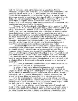 încă mai tremurau erotic, alţii stăteau acolo şi jucau table. Femeile
întinseseră cearşafuri albe peste iarbă şi unitatea se transformase brusc într-
o Duminică Mare. Manet, cu al lui Dejun pe iarbă, ar ﬁ murit de gelozie.
Femeile îşi hrăneau bărbaţii cu o maternitate absolută. Se sunase parcă o
dezarmare generală în care bărbaţii dezertaseră sublim, dar tot din dragoste
de ţară. Se transformase totul! Aşa trebuie făcut şi astăzi cu FMI-ul şi cu
ordonanţele lui stupide. Trebuie dezertat! Prin această forţă a unei
maternităţi şi a unei feminităţi totale, să compromitem prin dragoste de viaţă
stupiditatea unor raţiuni fără de Dumnezeu.
Urmarea a fost extraordinară; soldatul Puric mergea cu arma în mână,
îngrozit, şi a dat de un colonel stupid, care zice: „Soldat, vino încoace! Îi iei pe
toţi şi-i bagi în căminul armatei, acolo.” Eu m-am îngrozit. Colonelul ăla era
pentru mine ceea ce e Fondul Monetar Internaţional pentru România. M-am
dus şi, în timp ce mergeam, nu ştiam cum să comand la marea aia de
dragoste să intre în căminul cultural al unităţii! Şi atunci, după prima tufă, am
dat de un moldovean gras, care mânca ciorbă de perişoare, cu o bere
desfăcută, lângă nevastă-sa, şi-am zis, cu glas tremurând: Nu vă supăraţi,
domnule… Nu vreţi să intraţi în cămin? Ala s-a uitat la mine cu ochii
eternităţii acestui neam şi-a zis: „Fă, dă-i ceva de mâncare Iu ăsta, că e
mort!” Şi s-a terminat mobilizarea! Deci, despre asta este vorba!
Ala este ochiul ţăranului român! Ernest Bernea zice că ţăranul român
trăieşte şi-n istorie, dar şi-n veac, că altfel dispărea o dată cu istoria. El, dacă
era stupid, rămânea cu mobilizarea, dar a avut ochiul veşniciei. Ăsta e
răspunsul pe care-l dau eu acuma crizei. Cu ochiul ăsta privesc eu acum
criza. Specialiştii noştri, arhispecialişti în ﬁnanţe şi în economie, or să zică că
vine Dan Puric şi face folclor, nu ăsta este esenţialul. Este cum a zis Blaga:
„satul a boicotat istoria”. Ăsta va ﬁ boicotul nostru! Noi vom trăi de acuma
încolo în haiducie. Fiecare dintre noi. S-a dat alarma! In haiducie, românul stă
şi aşteaptă. El se va descurca pe cont propriu, iar guvernul cu bazinele lui
electorale.
R. T.: 100%, o confruntare cu domnul Dan Puric, o confruntare greu de
ţinut pentru că se râde mult în confruntarea asta.
Să înţeleg că v-aţi pus la adăpost în moment de criză economică?
D. P.: Da, am strâns bani, am avut şi de unde, ca să ﬁu protejat; am
umplut frigiderul – mă rog, cum arată frigiderul unui puric e greu de imaginat,
dar oricum! Da, e interesant de privit. Noi suntem totuşi o armată exersată
de criza pe care am avut-o în regimul trecut, cel puţin generaţia mea, care
acuma merge spre 50 de ani, sau ceilalţi mai în vârstă şi-o amintesc.
R. T.: Da, ne-am dedulcit cu toţii, cei care am mai prins şi vremurile
trecute, ne-am dedulcit la traiul ăsta bun. Presupunând că facem un exerciţiu
de imaginaţie la limita absurdului, adică: să-ţi dispară acuma, nu ştiu, carnea
din galantare, untul, pâinea să o vezi din nou pe cartelă…
D. P.: Nu e rău, ne salvează creştinismul: post general; asceză. Mai
faceţi şi voi o asceză, trebuie făcută şi o asceză. Cum zicea Socrate: „piaţa e
plină de lucruri de care nu am nevoie”. Chiar nu avem nevoie, aşa, cum să
zic, să ne îndopăm. Este bine să se ţină un echilibru şi să se meargă spre
 