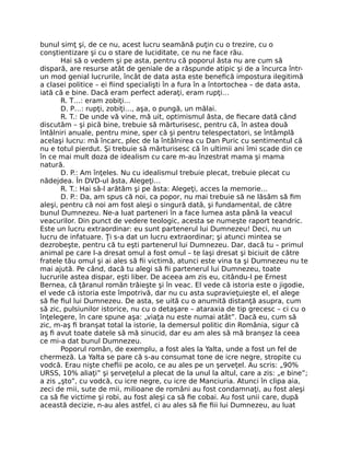 bunul simţ şi, de ce nu, acest lucru seamănă puţin cu o trezire, cu o
conştientizare şi cu o stare de luciditate, ce nu ne face rău.
Hai să o vedem şi pe asta, pentru că poporul ăsta nu are cum să
dispară, are resurse atât de geniale de a răspunde atipic şi de a încurca într-
un mod genial lucrurile, încât de data asta este beneﬁcă impostura ilegitimă
a clasei politice – ei ﬁind specialişti în a fura în a întortochea – de data asta,
iată că e bine. Dacă eram perfect aderaţi, eram rupţi…
R. T…: eram zobiţi…
D. P…: rupţi, zobiţi…, aşa, o pungă, un mălai.
R. T.: De unde vă vine, mă uit, optimismul ăsta, de ﬁecare dată când
discutăm – şi pică bine, trebuie să mărturisesc, pentru că, în astea două
întâlniri anuale, pentru mine, sper că şi pentru telespectatori, se întâmplă
acelaşi lucru: mă încarc, plec de la întâlnirea cu Dan Puric cu sentimentul că
nu e totul pierdut. Şi trebuie să mărturisesc că în ultimii ani îmi scade din ce
în ce mai mult doza de idealism cu care m-au înzestrat mama şi mama
natură.
D. P.: Am înţeles. Nu cu idealismul trebuie plecat, trebuie plecat cu
nădejdea. În DVD-ul ăsta, Alegeţi…
R. T.: Hai să-l arătăm şi pe ăsta: Alegeţi, acces la memorie…
D. P.: Da, am spus că noi, ca popor, nu mai trebuie să ne lăsăm să ﬁm
aleşi, pentru că noi am fost aleşi o singură dată, şi fundamental, de către
bunul Dumnezeu. Ne-a luat parteneri în a face lumea asta până la veacul
veacurilor. Din punct de vedere teologic, acesta se numeşte raport teandric.
Este un lucru extraordinar: eu sunt partenerul lui Dumnezeu! Deci, nu un
lucru de infatuare. Ţi s-a dat un lucru extraordinar; şi atunci mintea se
dezrobeşte, pentru că tu eşti partenerul lui Dumnezeu. Dar, dacă tu – primul
animal pe care l-a dresat omul a fost omul – te laşi dresat şi biciuit de către
fratele tău omul şi ai ales să ﬁi victimă, atunci este vina ta şi Dumnezeu nu te
mai ajută. Pe când, dacă tu alegi să ﬁi partenerul lui Dumnezeu, toate
lucrurile astea dispar, eşti liber. De aceea am zis eu, citându-l pe Ernest
Bernea, că ţăranul român trăieşte şi în veac. El vede că istoria este o jigodie,
el vede că istoria este împotrivă, dar nu cu asta supravieţuieşte el, el alege
să ﬁe ﬁul lui Dumnezeu. De asta, se uită cu o anumită distanţă asupra, cum
să zic, pulsiunilor istorice, nu cu o detaşare – ataraxia de tip grecesc – ci cu o
înţelegere, în care spune aşa: „viaţa nu este numai atât”. Dacă eu, cum să
zic, m-aş ﬁ branşat total la istorie, la demersul politic din România, sigur că
aş ﬁ avut toate datele să mă sinucid, dar eu am ales să mă branşez la ceea
ce mi-a dat bunul Dumnezeu.
Poporul român, de exemplu, a fost ales la Yalta, unde a fost un fel de
chermeză. La Yalta se pare că s-au consumat tone de icre negre, stropite cu
vodcă. Erau nişte cheﬂii pe acolo, ce au ales pe un şerveţel. Au scris: „90%
URSS, 10% aliaţi” şi şerveţelul a plecat de la unul la altul, care a zis: „e bine”;
a zis „şto”, cu vodcă, cu icre negre, cu icre de Manciuria. Atunci în clipa aia,
zeci de mii, sute de mii, milioane de români au fost condamnaţi, au fost aleşi
ca să ﬁe victime şi robi, au fost aleşi ca să ﬁe cobai. Au fost unii care, după
această decizie, n-au ales astfel, ci au ales să ﬁe ﬁii lui Dumnezeu, au luat
 
