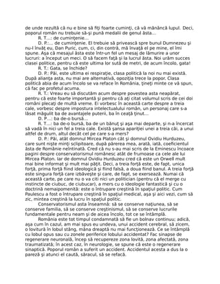 de unde rezultă că nu e bine să ﬁţi foarte cuminţi, că vă mănâncă lupul. Deci,
poporul român nu trebuie să-şi pună medalii de genul ăsta…
R. T…: de cuminţenie…
D. P.:… de cuminţenie. El trebuie să privească spre bunul Dumnezeu şi
nu-l învăţ eu, Dan Puric, cum, ci, din contră, mă învaţă el pe mine, el îmi
spune. Aşa că mesajul ăsta este într-un fel un mesaj de lămurire a unor
lucruri: a început un meci. O să facem faţă şi la lucrul ăsta. Noi urăm succes
clasei politice, pentru că este ultima lor sută de metri, de acum încolo, gata!
R. T.: Gata, se închide?
D. P.: Păi, este ultima ei respiraţie, clasa politică la noi nu mai există.
După alianţa asta, nu mai are alternativă, opoziţia trece la popor. Clasa
politică abia de acum încolo se va reface în România, ţineţi minte ce vă spun,
că fac pe profetul acuma.
R. T.: Vreau eu să discutăm acum despre povestea asta neapărat,
pentru că este foarte importantă şi pentru că aţi citat volumul scris de cei doi
români plecaţi de multă vreme. Ei vorbesc în această carte despre a treia
cale, vorbesc despre impostura intelectualului român, un personaj care s-a
lăsat măgulit ba de avantajele puterii, ba în ceaţă ţinut…
D. P…: ba de-o bursă…
R. T…: ba de-o bursă, ba de un bănuţ şi aşa mai departe, şi n-a încercat
să vadă în nici un fel a treia cale. Există şansa apariţiei unei a treia căi, a unui
altfel de drum, altul decât cel pe care s-a mers?
D. P.: Păi, atât domnul Mircea Platon cât şi domnul Ovidiu Hurduzeu,
care sunt nişte minţi sclipitoare, după părerea mea, arată, iată, coeﬁcientul
ăsta de Românie neîntinată. Cred că nu s-au mai scris de la Eminescu încoace
pagini despre conservatorismul românesc atât de frumoase ca cele ale lui
Mircea Platon. Iar de domnul Ovidiu Hurduzeu cred că este un Orwell mult
mai bine informat şi mult mai păţit. Deci, a treia forţă este, de fapt, unica
forţă, prima forţă ﬁind ideologică şi ﬁind falsă, a doua ﬁind banul. A treia forţă
este singura forţă care izbăveşte şi care, de fapt, se exersează. Numai că
această carte, pe care nu o va citi nici un politician (pentru că el merge cu
instincte de ciubuc, de ciubucar), a mers cu o ideologie fantastică şi cu o
doctrină nemaipomenită: este o întrupare creştină în spaţiul politic. Cum
Paulescu a fost o întrupare creştină în spaţiul medical, aşa şi aici vezi, cum să
zic, mintea creştină la lucru în spaţiul politic.
Conservatorismul asta înseamnă: să se conserve naţiunea, să se
conserve familia, să se conserve creştinismul, să se conserve lucrurile
fundamentale pentru neam şi de aicea încolo, tot ce se întâmplă.
România este tot timpul condamnată să ﬁe un bolnav continuu; adică,
aşa cum în cazul, am mai spus eu undeva, unui accident cerebral, să zicem,
o lovitură în lobul stâng, mâna dreaptă nu mai funcţionează. Ce se întâmplă
cu lobul opus sau cu zonele periferice lobului accidentat? Fac sinapse de
regenerare neuronală, încep să recupereze zona lovită, zona afectată, zona
traumatizată; în acest caz, în neurologie, se spune că este o regenerare
sinaptică. Poporul român a suferit un accident. Accidentul acesta a dus la o
pareză şi atunci el caută, săracul, să se refacă.
 