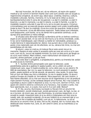 Noi toţi încercăm, de 20 de ani, să ne refacem, să ieşim din spaţiul
medical şi să numim în termeni foarte clari care sunt zonele care se ocupă cu
regenerarea sinaptică, să zicem aşa, lobul opus: credinţa, biserica, cultura,
modelele culturale, familia, memoria. Ei nu te lasă să te refaci şi atunci
bombardamentul este în zona de recuperare: s-a dat în credinţă, s-a dat în
biserică, s-a dat în memorie, s-a dat în istorie, s-a dat în familie, s-a dat în
modelele noastre culturale în aşa fel ca tu să nu te poţi recupera. Cinismul,
criminalitatea care se execută asupra acestui popor sunt unele incaliﬁcabile.
Unde te duci? Te duci la credinţă, că ea te-a scos din puşcărie. Unde te duci?
Te duci la memorie, că ea dă dăinuirea neamului. Toate astea sunt infestate,
sunt batjocorite, sunt lovite, ca tu să rămâi într-o paralizie continuă, ca să
ajungi să-ţi paralizeze şi mâna stângă.
Şi situaţia asta denunţă intenţia ca România să ﬁe un bolnav continuu;
după ce am aceste boli, mi se cere să mă înscriu şi la clinica mondială, unde,
în loc să te însănătoşeşti, eşti infestat cu bolile lor netratabile, produse cu
multă hărnicie în laboratoarele lor. Adică: mai punem de-o criză mondială şi
peste criza naţională care să mă afecteze, iar eu, săracul de mine, nu mai am
posibilitatea să mă ridic.
Şi atunci, ceea ce cred eu că trebuie făcut este acest recurs la
memorie. Despre el este vorba în această carte pe care am scris-o şi în care
sunt, cum să zic, lucruri de toaletă minimă. Eu sunt un biet puric pe lângă ce-
au scris marii trăitori. Marii trăitori, marii mărturisitori din biserică şi din
puşcării, dintre partizani, şi de pe front.
Asta este doar o pregătire, o propedeutică, pentru ca tineretul de astăzi
să aibă acces la memorie.
R. T.: Sunteţi dintre personajele care apar la televizor, aveţi
posibilitatea asta de a apărea în spaţiul public; să nu uităm că sunt şi
intelectuali care, sigur în toată erudiţia lor, scriu cărţi care nu se vând în 70
000 de exemplare, dar nici nu apar la televizor, nu sunt prezenţi în spaţiul
public, poate preferă un fel de asceză, să spunem: stau acolo, în zona mea,
într-un turn de ﬁldeş sau într-o mănăstire, nu ies în spaţiul public. Şi atunci,
publicul începe să creadă că, într-adevăr, ﬁbra poporului, de care vorbim, a
fost foarte afectată, că nu mai are resurse să se regenereze şi nici să producă
nişte oameni frumoşi, că tot vorbeaţi despre omul frumos. Nu-i mai scoate la
suprafaţă şi atunci cade în depresie şi zice: nu mai sunt, domne! E Puric, mai
apare din când în când la o emisiune a lui Turcescu, mai scoate o carte, mai
face spectacole, bun, e o oază, mai sunt 2-3 şi cam atât. Restul?
D. P.: Da, acuma, Dumnezeu lucrează cu ﬁecare într-un anumit fel.
Există mănăstiri, există intelectuali, există pensionari care, de fapt, nu tac, ei
au o lucrare, să zicem aşa, pe care Dumnezeu, la vremea respectivă, o s-o
scoată la iveală. Important este că şi eu dintr-o întâmplare am fost scos la
iveală, iată, din această incidenţă, că ne-am întâlnit la un moment dat şi s-a
creat într-un fel o tradiţie de toaletă, cum să zic, în televiziune, ca să se
discute la un anumit nivel. Şi asta, într-un fel, rezolvă, dar nu numai asta. Pe
dedesubt este marele mut, care, el, din când în când, se va manifesta şi va
surprinde.
 