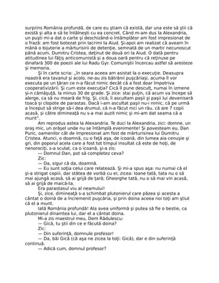 surprins România profundă, de care eu ştiam că există, dar una este să ştii că
există şi alta e să te întâlneşti cu ea concret. Când m-am dus la Alexandria,
un puşti mi-a dat o carte şi deschizând-o întâmplător am fost impresionat de
o frază: am fost botezat prin lacrimi la Aiud. Şi-apoi am realizat că aveam în
mână o bijuterie a mărturisirii de detenţie, semnată de un martir necunoscut
până acum, Dumitru Cristea, deţinut de două ori la Aiud. O dată pentru
atitudinea lui făţiş anticomunistă şi a doua oară pentru că reţinuse pe
dinafară 300 de poezii ale lui Radu Gyr. Comuniştii încercau astfel să aresteze
şi memoria.
Şi în carte scria: „în seara aceea am asistat la o execuţie. Deasupra
noastră era tavanul şi acolo, ne-au zis bătrânii puşcăriaşi, acuma îl vor
executa pe un ţăran ce n-a făcut nimic decât că a fost doar împotriva
cooperativizării. Şi cum este execuţia? Cică îl pune desculţ, numai în izmene
şi-n cămăşuţă, la minus 30 de grade. Şi zice: stai puţin, că acum va începe să
alerge, ca să nu moară de frig. Şi, cică, îi ascultam paşii şi paşii lui deveniseră
toacă şi clopote de parastas. Dacă i-am ascultat paşii nu-i nimic, că pe urmă
a început să strige să-i dea drumul, că n-a făcut nici un rău, că are 7 copii
acasă, şi către dimineaţă nu s-a mai auzit nimic şi mi-am dat seama că a
murit”.
Am reprodus astea la Alexandria. Te duci la Alexandria, zici: domne, un
oraş mic, un orăşel unde nu se întâmplă evenimente! Şi povesteam eu, Dan
Puric, oamenilor cât de impresionat am fost de mărturisirea lui Dumitru
Cristea. Atunci, o doamnă, cu o faţă aşa, de icoană, din lumea aia cenuşie şi
gri, din poporul acela care a fost tot timpul insultat că este de hoţi, de
nenorociţi, s-a sculat, ca o icoană, şi-a zis:
— Domnul Dan, pot să completez ceva?
Zic:
— Da, sigur că da, doamnă.
— Eu sunt soţia celui care relatează. Şi mi-a spus aşa: nu numai că el
şi-a strigat copiii, dar stătea de vorbă cu ei; zicea: Ioane tată, tata nu o să
mai ajungă acasă, să ai grijă de ţară; Gheorghe tată, nu o să mai vin acasă,
să ai grijă de maică-ta.
Era parastasul viu al neamului!
Şi, zice, dimineaţă s-a schimbat plutonierul care păzea şi acesta a
cântat o doină de a încremenit puşcăria, şi prin doina aceea noi toţi am ştiut
că el a murit.
Iată România profundă! Ala avea uniformă şi putea să ﬁe o bestie, ca
plutonierul dinaintea lui, dar el a cântat doina.
Mi-a zis maestrul meu, Dem Rădulescu:
— Gică, tu ştii din ce e făcută doina?
Zic:
— Din suferinţă, domnule profesor!
— Da, băi Gică (că aşa ne zicea la toţi: Gică), dar e din suferinţă
continuă.
— Adică cum, domnul profesor?
 