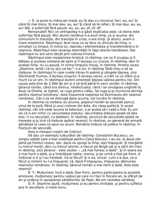 — E, ia pune tu mâna pe masă, eu îţi dau cu ciocanul; faci: au, au! Şi
când îţi mai trece, îţi mai dau: au, au! Şi când să te refaci, îţi mai dau: au, au,
au! Băi, e suferinţă fără pauză: au, au, au, of, of, of!
Remarcabil! Nici un antropolog n-a găsit explicaţia asta: că doina este
suferinţa fără pauză. Nici atunci românul n-a avut timp, ca şi acuma: din
comunism în tranziţie, din tranziţie în crize, n-are timp. Şi atunci, avem o
mare moştenire: Răstimpul. Acel ceva ce se face nu dincolo de timp, ci
simultan cu timpul, în inima lui, răpindu-i efemeritatea şi transformând-o în
veşnicie. Răstimpul este revanşa eternităţii în faţa istoriei trecătoare. Dar
răstimpul nu are sens decât prin iubirea hristică.
Răstimpul este moştenirea hristică. In răstimp, cei ce îl scuipau şi îl
băteau şi puneau coroana de spini şi îl duceau cu crucea, în răstimp, deci în
acelaşi timp, nu cu pauză, în inima timpului însuşi, în răstimp, Hristos zicea:
„Doamne, iartă-i că nu ştiu ce fac”; n-a zis: în răstimp Tatăl meu o să se
răzbune. In răstimpul în care cuiele intrau în palmă şi sângele ţâşnea, zice
Steinhardt frumos, îl dureau muşchii, îl dureau nervii, a trăit ca un sfânt şi-a
murit ca un om, în răstimpul durerii omeneşti ţâşnea iubirea pentru noi. Din
cauza asta ţine de 2 000 de ani şi o să ţină până în vecii vecilor. In răstimp,
ţăranul român, când era distrus, intelectualul, când i se smulgeau unghiile la
Aiud, la Gherla, la Sighet, se ruga pentru călău. Se ruga şi-şi murmura dorinţa
pentru neamul românesc. Asta înseamnă naşterea lui Dumnezeu din neamul
românesc. Cât o să ne distrugă ăştia acuma, noi lucrăm în răstimp.
În răstimp ce vorbesc eu acuma, poporul român îşi ascunde porcul,
vinul de la ţară. Până şi unui cretinei din ăsta, din clasa politică, în acest
răstimp, cât mă vede acuma la televizor, s-ar putea să-i cadă o ﬁsă. Eu am
zis că n-am nimic cu securitatea statului, securitatea statului poate să dea
eroi, ci cu securiştii, cu delatorii. In răstimp, serviciul de securitate poate se
trezeşte şi-şi zice că trebuie apărat neamul, în răstimp, un general de armată
gândeşte la ceea ce spun eu acum. România trebuie să judece în răstimp, în
fracţiuni de secundă.
Asta e mesajul creştin de Crăciun.
Vă dau un exemplu tulburător de răstimp. Constantin Bucescu, un
simplu soldat care a fost mobilizat pentru Cotul Donului. I-au zis: ai două zile
până pe frontul rusesc, dar, dacă nu ajungi la timp, eşti împuşcat. Şi mergând
cu trenul morţii, deci cu trenul istoriei, a trecut pe lângă sat şi a sărit din tren.
In răstimp, zice ţăranul – este uluitor -: „să mai horesc o dată”. Şi în seara aia
a mai horit o dată, şi-a îmbrăţişat iubita, mama, şi pe urmă a fost pe front. A
întârziat o zi şi l-au întrebat: Ce-ai făcut? Şi a zis, sincer, cum s-a dus, ce-a
făcut şi nimeni nu l-a împuşcat; că, dacă îl împuşcau, împuşcau dăinuirea
neamului românesc. În răstimp, ţăranul român a mai horit o dată. Asta este
neamul!
R. T.: Mulţumesc încă o dată, Dan Puric, pentru participarea la această
emisiune, mulţumesc pentru cadoul pe care ni-l faci în ﬁecare an, la sfârşit de
an şi undeva în apropierea sărbătorilor de Paşti. Ne-om revedea sănătoşi.
D. P.: Doamne ajută, mulţumesc şi eu pentru invitaţie, şi pentru suﬂetul
pus în ascultare, e mare lucru.
 