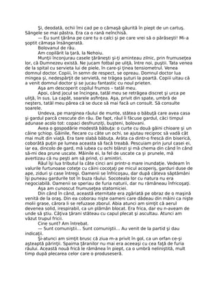 Şi, deodată, ochii îmi cad pe o cămaşă găurită în piept de un cartuş.
Sângele se mai păstra. Era ca o rană neînchisă.
— Eu sunt ţărâna pe care tu o calci şi pe care vrei să o părăseşti! Mi-a
şoptit cămaşa însângerată.
Bolovanul de râu.
Am copilărit la ţară, la Nehoiu.
Munţii înconjurau casele ţărăneşti şi-ţi aminteau zilnic, prin frumuseţea
lor, că Dumnezeu există. Ne jucam fotbal pe uliţă, între noi, puştii. Tata venea
de la spital cu servieta lui de piele, în care-şi ţinea tensiometrul. Venea
domnul doctor. Copiii, în semn de respect, se opreau. Domnul doctor lua
mingea şi, nedespărţit de servietă, ne trăgea şuturi la poartă. Copiii uitau că
a venit domnul doctor şi se jucau fantastic cu noul prieten.
Aşa am descoperit copilul frumos – tatăl meu.
Apoi, când jocul se încingea, tatăl meu se retrăgea discret şi urca pe
uliţă, în sus. La capăt, soarele asﬁnţea. Aşa, privit din spate, umbră de
neşters, tatăl meu părea că se duce să mai facă un consult. Să consulte
soarele.
Undeva, pe marginea râului de munte, stătea o băbuţă care avea casa
şi gardul parcă crescute din râu. De fapt, râul îi făcuse gardul, căci timpul
adunase acolo tot: copaci desfrunziţi, buşteni, bolovani.
Avea o gospodărie modestă băbuţa: o curte cu două găini chioare şi un
câine şchiop. Găinile, ﬁecare cu câte un ochi, se ajutau reciproc să vadă cât
mai mult din viaţă. Era tare slabă băbuţa. Arăta ca dintr-o frescă din biserică,
coborâtă puţin pe lumea aceasta să facă treabă. Pescuiam prin jurul casei ei,
iar ea, dincolo de gard, mă iubea cu ochi blânzi şi mă chema din când în când
să-mi dea prune uscate. Mâinile ei, la fel de uscate ca şi prunele, mă
avertizau că nu peşti am să prind, ci amintiri.
Râul îşi lua tributul la câte cinci ani printr-o mare inundaţie. Vedeam în
valurile furtunoase coteţe cu câini cocoţaţi pe micul acoperiş, garduri duse de
ape, ziduri şi case întregi. Oamenii se înfricoşau, dar după câteva săptămâni
îşi puneau gardurile tot în buza râului. Socoteala lor cu natura nu era
negociabilă. Oamenii se speriau de furia naturii, dar nu rămâneau înfricoşaţi.
Aşa am cunoscut frumuseţea statorniciei.
Din când în când, această eternitate era zgâriată pe obraz de o maşină
venită de la oraş. Din ea coborau nişte oameni care dădeau din mâini ca nişte
molii grase, cărora li se refuzase zborul. Abia atunci am simţit că aerul
devenea solid, irespirabil, ca un plămân blocat. Era frica, dar eu n-aveam de
unde să ştiu. Câţiva ţărani stăteau cu capul plecat şi ascultau. Atunci am
văzut trupul fricii.
Cine sunt? Am întrebat.
— Sunt comuniştii… Sunt comuniştii… Au venit de la partid şi dau
indicaţii.
Şi-atunci am simţit brusc că ziua m-a privit în gol, ca un orfan ce-şi
aşteaptă părinţii. Spaima ţăranilor nu mai era aceeaşi cu cea faţă de furia
râului. Această nouă frică le rămânea în piept, ca o umbră neliniştită, mult
timp după plecarea celor care o produseseră.
 