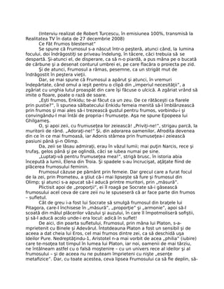 (Interviu realizat de Robert Turcescu, în emisiunea 100%, transmisă la
Realitatea TV în data de 27 decembrie 2008)
Ce Făt Frumos blestemat”
Se spune că Frumosul s-a născut într-o peşteră, atunci când, la lumina
focului, doi îndrăgostiţi se priveau îndelung, în tăcere, căci trebuia să se
despartă. Şi-atunci el, de disperare, ca să n-o piardă, a pus mâna pe o bucată
de cărbune şi a desenat conturul umbrei ei, pe care ﬂacăra o proiecta pe zid.
Şi de atunci, Frumosul a rămas, pesemne, ca un strigăt mut de
îndrăgostit în peştera vieţii.
Dar, se mai spune că Frumosul a apărut şi atunci, în vremuri
îndepărtate, când omul a ieşit pentru o clipă din „imperiul necesităţii”, a
zgâriat cu unghia lutul proaspăt din care îşi făcuse o ulcică. A zgâriat vrând să
imite o ﬂoare, poate o rază de soare.
„Eşti frumos, Enkidu; te-ai făcut ca un zeu. De ce rătăceşti ca ﬁarele
prin pustie?”, îi spunea sălbatecului Enkidu femeia menită să-l îmblânzească
prin frumos şi mai ales să-i trezească gustul pentru frumos, vorbindu-i şi
convingându-l mai întâi de propria-i frumuseţe. Aşa ne spune Epopeea lui
Ghilgameş.
O, şi apoi zeii, cu frumuseţea lor zeiească! „Priviţi-ne!”, strigau parcă, la
muritorii de rând. „Adoraţi-ne!” Şi, din adorarea oamenilor, Afrodita devenea
din ce în ce mai frumoasă, iar Adonis stârnea prin frumuseţea-i zeiească
pasiuni până şi-n Olimp.
Da, zeii se lăsau admiraţi, erau în văzul lumii; mai puţin Narcis, rece şi
trufaş, gelos până şi pe oglindă, căci se iubea numai pe sine.
„Luptaţi-vă pentru frumuseţea mea!”, strigă brusc, în istoria abia
începută a lumii, Elena din Troia. Şi spadele s-au încrucişat, aţâţate ﬁind de
plăcerea frumosului feminin.
Frumosul căzuse pe pământ prin femeie. Dar grecul care a furat focul
de la zei, prin Prometeu, a ştiut că-i mai lipseşte să fure şi frumosul din
Olimp; şi atunci s-a apucat să-l aducă printre muritori, prin „măsură”.
Plictisit apoi de „proporţii”, ei îl roagă pe Socrate să-i găsească
frumosului acel ceva de care zeii nu le spuseseră că ar face parte din frumos
– suﬂetul.
Cât de greu i-a fost lui Socrate să smulgă frumosul din braţele lui
Pitagora, care-l închisese în „măsură”, „proporţie” şi „armonie”, apoi să-l
scoată din mâlul plăcerilor văzului şi auzului, în care îl împotmoliseră soﬁştii,
şi să-l aducă acolo unde-i era locul: adică în suﬂet!
De aici, din poarta suﬂetului, Frumosul, prin mâna lui Platon, s-a-
mprietenit cu Binele şi Adevărul. Întotdeauna Platon a fost un sensibil şi de
aceea a dat cheia lui Eros, cel mai frumos dintre zei, ca să deschidă uşa
Ideilor Pure. Nedreptăţindu-1, Aristotel n-a mai vorbit de acea „philia” (iubire)
care te-nsoţea tot timpul în lumea lui Platon, iar noi, oamenii de mai târziu,
ne întâlneam astfel cu o falsă moştenire – cu un univers rece al ideilor şi al
frumosului – şi de aceea nu ne puteam împrieteni cu nişte „esenţe
metaﬁzice”. Dar, cu toate acestea, ceva lipsea Frumosului ca să ﬁe deplin, să-
 