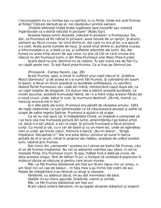 l recunoaştem nu cu mintea sau cu spiritul, ci cu ﬁinţa. Unde era acel frumos
al ﬁinţei? Călcam demult pe el, noi căutându-l printre oameni.
„Troiţele olteneşti înalţă braţe rugătoare spre luceafăr sau visează
îngândurate ca o doină ridicată în picioare” (Radu Gyr).
Aceasta lipsea lumii! Această „ridicare în picioare” a Frumosului. Da,
dar, ca Frumosul să ﬁe ridicat în picioare, avea nevoie de un sprijin. Şi-atunci,
oamenii au făcut crucea. Iar Unul dintre ei, dar care nu era al lor, s-a apucat
s-o care. Acela purta numele de Iisus. Şi acest Unul dintre ei, purtând crucea,
a înfrumuseţat-o şi, o dată cu ea, şi suﬂetele adormite ale lumii. Da, dar
lumea nu avea timp atunci de aşa ceva, nu ştia că Cel ce cară crucea era
născut nu din frumosul lumii, ci din Prea-Frumosul unei Maici Prea-Curate:
Scară dacă nu era, Domnul nu se cobora. Tu eşti scara cea de ﬂori Cu
un capăt peste nori. Tu eşti Raiul prea-frumos, Ce ai tras pe Domnul jos.
(Priceasnă – Cartea Facerii, cap. 28)
Acest Frumos, apoi, a intrat în suﬂetul unui copil născut în „Grădina
Maicii Domnului” şi de aceea el s-a numit Făt Frumos. Şi colindând din basm
în basm, a făcut un drum presărat cu bunătate suﬂetească, cu sacriﬁcii,
lăsând ﬂorile frumosului să-i cadă din mână, neîntorcând capul după ele, ca
un copil risipitor de dragoste. Ce duhuri rele a stârnit această bunătate, ce
invidii ascunse, această frumuseţe liberă, de i s-a frânt viaţa acestui ﬂăcău pe
o nouă cruce, unde, bătut în cuie, îşi murmura destinul! „Fă-mă, mamă, cu
noroc/şi aruncă-mă în foc!”
Şi-n alte părţi ale lumii, Frumosul era pândit de răutatea omului. 1001
de nopţi nedormite i-a luat Şeherezadei ca să născocească poveşti şi astfel să
scape de sabia regelui Şahriar. Frumosul a ajutat-o să scape.
Ca să nu mai spun că, în îndepărtata Chină, un împărat a comandat să
i se facă cea mai frumoasă pictură din lume, ameninţându-l pe bietul artist
că, dacă n-o să-i placă, o să-i ia viaţa. Şi pictură frumoasă a făcut pictorul
curţii. Cu munţi şi văi, cu-n cer de basm şi cu un mare lac, unde se oglindeau
norii şi unde, pe micile valuri, tremura o barcă. „Nu-mi place!… Strigă
împăratul. Decapitaţi-1!” Dar era prea târziu: pictorul se suise în barca
pictată de el şi acum, intrat în propriul său tablou, evadase de urâtul acestei
lumi, vâslind prin frumos.
Dar nimic din „noroacele” acestea nu-l atinse pe bietul Făt Frumos, căci
el un alt frumos moştenise. Nu cel ce adoarme urechea sau văzul, ci cel ce
trezeşte ﬁinţa. Era Frumosul crucii. Şi aşa, înălţat încă o dată pe cruce, de
data aceasta singur, fără de tâlhari în jur, a început să vorbească poporului în
mijlocul căruia se născuse şi pentru care acum murea:
Măi, ce Făt Frumos blestemat am fost eu! N-am răpus nici un zmeu, n-
am tăiat nici un cap de balaur… In faţa mea s-au închis toţi codrii de aur.
Palate de mărgăritare s-au ferecat cu drugi şi zăvoare.
Fântânile, cu adâncul zăcut, mi-au dat mormoloci de băut.
Stelele mi-au întins aguridă, Grădinile, viermi şi omidă…
Măi, ce Făt Frumos blestemat am fost eu!
N-am văzut umbra Sânzienii, mi-au ţopăit dinainte stârpituri şi sluţenii.
 