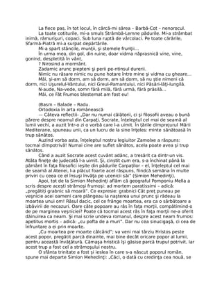 La ﬁece pas, în tot locul, în cârcă-mi sărea – Barbă-Cot – nenorocul.
La toate cotiturile, mi-a smuls Strâmbă-Lemne pădurile. Mi-a strâmbat
inimă, rămurişuri, copaci, Sub luna ruptă de vârcolaci. Pe toate cărările,
Sfarmă-Piatră mi-a surpat depărtările.
Mi-a spart stâncile, munţii, şi stemele frunţii…
În urma mea, din gol, din ruine, doar vidma năprasnică vine, vine,
gonind, despletită în vânt,
? Nirosind a mormânt.
Zadarnic arunc piepteni şi perii pe-ntinsul durerii.
Nimic nu răsare nimic nu pune hotare între mine şi vidma cu gheare…
Măi, şi-am să dorm, am să dorm, am să dorm, să nu ştie nimeni că
dorm, nici Uşurelul-Vântului, nici Greul-Pamantului, nici Păsări-lăţi-lungilă.
N-aude, Na-vede, somn fără milă, fără urmă, fără prăsilă…
Măi, ce Făt Frumos blestemat am fost eu!
(Basm – Balade – Radu.
Ortodoxia în arta românească
— Câteva reﬂectii- „Dar nu numai călătorii, ci şi ﬁlosoﬁi aveau o bună
părere despre neamul din Carpaţi. Socrate, înţeleptul cel mai de seamă al
lumii vechi, a auzit într-o zi o vorbă care l-a uimit. În ţările dimprejurul Mării
Mediterane, spuneau unii, ca un lucru de la sine înţeles: minte sănătoasă în
trup sănătos.
Auzind vorba asta, înţeleptul nostru legiuitor Zamolxe a răspuns:
tocmai dimpotrivă! Numai cine are suﬂet sănătos, acela poate avea şi trup
sănătos.
Când a auzit Socrate acest cuvânt adânc, a tresărit ca dintr-un vis.
Atâta ﬁneţe de judecată l-a uimit. Şi, cinstit cum era, s-a închinat până la
pământ în faţa ﬁlosoﬁci ieşite din pădurile Carpaţilor – el, înţeleptul cel mai
de seamă al Atenei, l-a plăcut foarte acel răspuns, ﬁindcă semăna în multe
priviri cu ceea ce el însuşi învăţa pe ucenicii săi” (Simion Mehedinţi).
Apoi, tot de la Simion Mehedinţi aﬂăm că geograful Pomponiu Mella a
scris despre aceşti strămoşi frumoşi: ad mortem paratissimi – adică:
„pregătiţi grabnic să moară”. Ce expresie: grabnici Cât preţ puneau pe
veşnicie acei oameni care plângeau la naşterea unui prunc şi râdeau la
moartea unui om! Râsul dacic, cel ce frânge moartea, era ca o sărbătoare a
izbăvirii de necazuri. Oare câte popoare au râs în faţa morţii, compătimind-o
de pe marginea veşniciei? Poate că tocmai acest râs în faţa morţii ne-a oferit
dăinuirea ca neam. Şi mai scrie undeva romanul, despre acest neam frumos:
apetitus mortis – adică: „cu pofta de a muri”. Dar nu cea sinucigaşă, ci cea de
înfruntare a ei prin moarte.
„Cu moartea pre moarte călcând”; va veni mai târziu Hristos peste
acest popor, pregătit parcă dinainte, mai bine decât oricare popor al lumii,
pentru această învăţătură. Cămaşa hristică îşi găsise parcă trupul potrivit. Iar
acest trup a fost cel a strămoşului nostru.
O sfânta trinitate a fost şi ieslea în care s-a născut poporul român,
spune mai departe Simion Mehedinţi: „Căci, o dată cu credinţa cea nouă, se
 