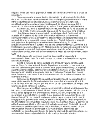 naşte şi limba cea nouă, şi poporul. Toate trei se ridică spre cer ca o cruce de
neînfrânt”.
Toate acestea le spunea Simion Mehedinţi, ca să producă în România
două lucruri: un front moral de redresare a naţiei şi o apropiere tot mai mare
între fondul tradiţional al poporului nostru şi învăţătura evanghelică,
pregătind astfel terenul pentru generaţia nouă de atunci, pe care toţi o
aşteptau. Şi din asemenea seminţe au înﬂorit ﬂorile generaţiei interbelice.
Era ﬁresc ca, dintr-o asemenea plămadă, credinţa să nu ﬁe dezlipită de
neam şi de limbă. Era ﬁresc ca arta populară să ﬁe în acelaşi timp creştină.
„Bogăţia unui neam se aprinde în arta lui populară. Se ﬁxează aici, în
această artă, eternităţi de suﬂet din Suﬂetul Neamului. Zăcămintele
neliniştilor interioare sau, dimpotrivă, zăcămintele seninătăţilor lăuntrice ale
poporului irump la suprafaţă numai în arta lui… Ciudat duhovnic – această
artă populară! Ea primeşte spovedania unui neam întreg, în tot ce
spovedania cuprinde mai curat şi mai adânc ca trăire internă; şi, primind-o, o
împleteşte cu argint, o topeşte în ﬂăcări mari de curcubeu şi o aruncă în lume
ca pe o pasăre măiastră, ieşită golaşe dintr-un fund de suﬂet şi suﬂată cu
azur şi pene de foc, de către buzele cereşti ale Artei” (Baladă şi eroism, Radu
Gyr).
Multe teme ale vieţii sunt cuprinse în această artă populară
românească. Avem de-a face aici cu ceea ce putem numi creştinism organic,
creştinism implicit.
Există o minune de carte, editată prin 1938, O viziune românească
asupra ﬁinţei, în care autorul, Ovidiu Papadima, surprinde cu har ţesătura
creştină permanent prezentă în covorul artei populare româneşti. Conştiinţă
autentică românească, pătimitor al temniţelor comuniste, Ovidiu Papadima
face parte din acei ﬁi ai neamului care au creat omul frumos. Căci numai
omul frumos al unui neam îi recunoaşte acestuia din urmă frumuseţea. Un
exemplu: Geneza.
Geneza este tratată într-o povestioară bucovineană cu atâta tandreţe,
umor şi ﬁor creştin, încât realizezi că mitul la români are substanţă unică.
Este, de fapt, mintea creştină pusă la lucru, ca să-l parafrazăm pe Hegel, care
spunea că pune conceptul la lucru.
Dumnezeu care a făcut lumea este imaginat în chipul unui ţăran român,
bătrân şi obosit de muncă. Nimic titanic, nimic supra-omenesc, ci, din contră,
ﬁresc, adică apropiat ﬁrii. Dumnezeu ca model, nu idol, cu putinţa de a ﬁ
recunoscut şi urmat. Oare ce poate ﬁ mai aproape de ţăranul român decât
ţăranul însuşi? Şi ce-i poate ﬁ mai caracteristic decât munca, trudă care îi
sﬁnţeşte viaţa şi-i dă sens? Nimic, în această imagine, în care se oglindeşte,
din etichetele ce se învârtesc în jurul acestui neam astăzi. Truda, şi somnul ca
odihnă, ca vamă sfântă a efortului. Într-adevăr, ce ciudat! Niciodată ţăranul
român nu s-a perceput pe sine ca hoţ, ca viclean, şi asta nu pentru că şi-a
înfrumuseţat imaginea, ci întrucât n-a avut niciodată asemenea boli
suﬂeteşti. Iar dacă ﬁrea românului de azi este distrusă de asemenea tare, ele
sunt rezultatul unor zdrobiri de ﬁbră, ale unei contaminări sinistre.
 