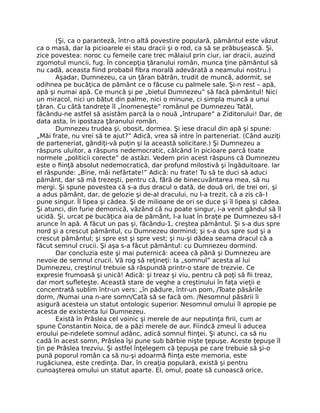 (Şi, ca o paranteză, într-o altă povestire populară, pământul este văzut
ca o masă, dar la picioarele ei stau dracii şi o rod, ca să se prăbuşească. Şi,
zice povestea: noroc cu femeile care trec mălaiul prin ciur, iar dracii, auzind
zgomotul muncii, fug. În concepţia ţăranului român, munca ţine pământul să
nu cadă, aceasta ﬁind probabil ﬁbra morală adevărată a neamului nostru.)
Aşadar, Dumnezeu, ca un ţăran bătrân, trudit de muncă, adormit, se
odihnea pe bucăţica de pământ ce o făcuse cu palmele sale. Şi-n rest – apă,
apă şi numai apă. Ce muncă şi pe „bietul Dumnezeu” să facă pământul! Nici
un miracol, nici un bătut din palme, nici o minune, ci simpla muncă a unui
ţăran. Cu câtă tandreţe îl „înomeneşte” românul pe Dumnezeu Tatăl,
făcându-ne astfel să asistăm parcă la o nouă „întrupare” a Ziditorului! Dar, de
data asta, în ipostaza ţăranului român.
Dumnezeu trudea şi, obosit, dormea. Şi iese dracul din apă şi spune:
„Măi frate, nu vrei să te ajut?” Adică, vrea să intre în parteneriat. (Când auziţi
de parteneriat, gândiţi-vă puţin şi la această solicitare.) Şi Dumnezeu a
răspuns uluitor, a răspuns nedemocratic, călcând în picioare parcă toate
normele „politicii corecte” de astăzi. Vedem prin acest răspuns că Dumnezeu
este o ﬁinţă absolut nedemocratică, dar profund milostivă şi îngăduitoare. Iar
el răspunde: „Bine, măi nefârtate!” Adică: nu frate! Tu să te duci să aduci
pământ, dar să mă trezeşti, pentru că, fără de binecuvântarea mea, să nu
mergi. Şi spune povestea că s-a dus dracul o dată, de două ori, de trei ori, şi
a adus pământ, dar, de gelozie şi de-al dracului, nu l-a trezit, că a zis că-l
pune singur. Îl lipea şi cădea. Şi de milioane de ori se duce şi îl lipea şi cădea.
Şi atunci, din furie demonică, văzând că nu poate singur, i-a venit gândul să îl
ucidă. Şi, urcat pe bucăţica aia de pământ, l-a luat în braţe pe Dumnezeu să-l
arunce în apă. A făcut un pas şi, făcându-1, creştea pământul. Şi s-a dus spre
nord şi a crescut pământul, cu Dumnezeu dormind; şi s-a dus spre sud şi a
crescut pământul; şi spre est şi spre vest; şi nu-şi dădea seama dracul că a
făcut semnul crucii. Şi aşa s-a făcut pământul: cu Dumnezeu dormind.
Dar concluzia este şi mai puternică: aceea că până şi Dumnezeu are
nevoie de semnul crucii. Vă rog să reţineţi: la „somnul” acesta al lui
Dumnezeu, creştinul trebuie să răspundă printr-o stare de trezvie. Ce
expresie frumoasă şi unică! Adică: şi treaz şi viu, pentru că poţi să ﬁi treaz,
dar mort suﬂeteşte. Această stare de veghe a creştinului în faţa vieţii e
concentrată sublim într-un vers: „în pădure, într-un pom, /Toate păsările
dorm, /Numai una n-are somn/Cată să se facă om. /Nesomnul păsării îi
asigură acesteia un statut ontologic superior. Nesomnul omului îl apropie pe
acesta de existenta lui Dumnezeu.
Există în Prâslea cel voinic şi merele de aur neputinţa ﬁrii, cum ar
spune Constantin Noica, de a păzi merele de aur. Fiindcă zmeul îi aducea
eroului pe-ndelete somnul adânc, adică somnul ﬁinţei. Şi atunci, ca să nu
cadă în acest somn, Prâslea îşi pune sub bărbie nişte ţepuşe. Aceste ţepuşe îl
ţin pe Prâslea trezviu. Şi astfel înţelegem că ţepuşa pe care trebuie să şi-o
pună poporul român ca să nu-şi adoarmă ﬁinţa este memoria, este
rugăciunea, este credinţa. Dar, în creaţia populară, există şi pentru
cunoaşterea omului un statut aparte. El, omul, poate să cunoască orice,
 