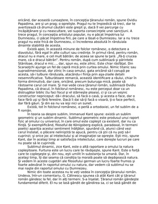 oricând, dar această cunoaştere, în concepţia ţăranului român, spune Ovidiu
Papadima, are şi un prag; o oprelişte. Pragul nu te împiedică să treci, dar te
avertizează că drumul căutării este greşit şi, dacă îl vei parcurge cu
încăpăţânare şi cu neascultare, vei suporta consecinţele unei sancţiuni. A
trece pragul, în concepţia artistului popular, nu e păcat împotriva lui
Dumnezeu, ci păcat împotriva ﬁrii, pe care a lăsat-o Dumnezeu. Iar a nu trece
pragul nu este frică de Dumnezeu, ci încrederea absolută în rânduiala
dinainte stabilită de acesta.
Există apoi, în această minune de folclor românesc, o detectare a
diavolului, fără egal în alte culturi sau credinţe. În primul rând, pentru român,
dracul nu e mare, e cel mult bătrân; de aceea se spune la ţară: „Fă-ţi crucea
mare, că e dracul bătrân”. Pentru român, după cum subliniază şi părintele
Stăniloae, dracul e mic…, dar, spun eu, este zilnic. Este chiar răsfăţat. Din
Scaraoţchi ajunge un fel de capră mică prin curtea omului. Nimic titanic sau
supradimensionat, dar zilnic în casa omului, gata oricând să-l corupă pe
acesta, să-i tulbure rânduiala, atacându-i ﬁinţa prin aşa-zisele detalii
nesemniﬁcative. Tulburătoare remarcă, această identiﬁcare a răului, chiar în
forma diminutivă, dar care, oricând, precum buturuga mică, poate să
răstoarne carul cel mare. Şi mai vede ceva ţăranul român, subliniază Ovidiu
Papadima, că dracul, în folclorul românesc, nu este perceput doar ca un
distrugător biblic (tu faci focul şi el stârneşte ploaia), ci şi ca un veşnic
constructor nepriceput: dă-i dracului, să facă o casă, şi acesta o face, dar o
face fără uşi şi fără ferestre. Dacă îi dai să-ţi facă o vioară, ţi-o face perfect,
dar fără găuri. Şi din ea nu va ieşi nici un sunet.
Există, tot în folclorul românesc, o perlă a ortodoxiei, un fel sublim de a
ﬁ român.
În teoria sa despre sublim, Immanuel Kant spune: există un sublim
geometric şi un sublim dinamic. Sublimul geometric este produsul unui raport
ﬁzic al omului cu universul, în care omul este copleşit ca existent, dar nu ca
ﬁinţă. Şi exempliﬁcând, ﬁlosoful de Königsberg explică, paradoxal, în termeni
poetici apariţia acestui sentiment înălţător, spunând că, atunci când vezi
cerul înstelat, o plăcere neliniştită te apucă, pentru că ştii că nu poţi să-l
cuprinzi; şi orice joc al intelectului şi al imaginaţiei se opreşte. Eşti mic, spune
Kant, dar în acelaşi timp ai satisfacţia intelectului, care doreşte lucruri pe care
nu poate să le cuprindă.
Sublimul dinamic, zice Kant, este o altă raportare a omului la natura
copleşitoare. Furtuna este un lucru care te răvăşeşte, spune Kant. Este o forţă
care te copleşeşte şi, din nou, eşti umilit în substanţa ta umană. Dar, în
acelaşi timp, îţi dai seama că condiţia ta morală poate să depăşească natura.
Şi vedem în aceste cugetări ale ﬁlosofului german un lucru foarte frumos şi
foarte adevărat în raportul omului cu natura, dar vedem că sublimul nu se
mai naşte din raportul omului cu Dumnezeu.
Nimic din toate acestea nu le veţi vedea în concepţia ţăranului român.
Undeva, într-un comentariu, G. Călinescu spunea că atât Kant cât şi ţăranul
român gândesc la fel, dar în alţi termeni. S-a înşelat. Ţăranul român gândeşte
fundamental diferit. El nu se lasă gândit de gândirea sa, ci se lasă gândit de
 