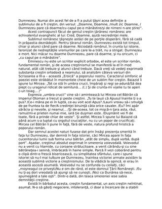 Dumnezeu. Numai din acest fel de a ﬁ a putut ţâşni acea deﬁniţie a
sublimului de a ﬁ creştin, din versul: „Doamne, Doamne, /mult zic Doamne, /
Dumnezeu pare că doarme/cu capul pe-o mănăstire/şi de nimeni n-are ştire/”.
Acest contrapunct făcut de geniul creştin ţărănesc românesc are
echivalentul evanghelic al lui: Cred, Doamne, ajută necredinţei mele.
Sublimul românesc ţâşneşte astăzi de pe porţile disperării, fără să cadă
în prăpastia deznădejdii. Pentru ţăranul român, Dumnezeu există tot timpul,
chiar şi atunci când pare că doarme. Niciodată românul, în crunta lui istorie,
terorizat de nedreptăţile vremurilor pe care le-a trăit, nu a strigat: Dumnezeu
e mort. Nici măcar nu doarme Dumnezeu, pare că doarme, şi nu oricum, ci
„cu capul pe o mănăstire”.
Eminescu nu este un scriitor explicit ortodox, el este un scriitor român,
fundamental român, şi de aceea creştinismul se manifestă la el în mod
natural, atât cât trebuie şi atunci când trebuie. Dacă vreţi să vedeţi exprimată
substanţa creştin ortodoxă a neamului, să analizăm câteva versuri din
Scrisoarea a IlI-a – această „Eroică” a poporului nostru. Caracterul simfonic al
poeziei este străbătut în momentele cheie de un sublim ﬁor creştin. Baiazid îi
spune lui Mircea: „Tot ce stă în umbra crucii, împăraţi şi regi se-adună/Să dea
piept cu uraganul ridicat de semilună… /(.) Şi de crunta-mi vijelie tu te aperi
c-un toiag… /”
Expresia „umbra crucii” vine să-i amintească lui Mircea cel Bătrân că
Imperiul Otoman a trecut şi peste creştini. „Tu te lauzi că Apusul înainte ţi s-a
pus? /Ce-i mâna pe ei în luptă, ce-au voit acel Apus? /Laurii vroiau să-i smulgă
de pe fruntea ta de ﬁer/A credinţei biruinţă căta orice cavaler. /Eu? Îmi apăr
sărăcia şi nevoile, şi neamul… /Şi de-aceea, tot ce mişcă-n ţara asta, râul,
ramul/mi-e prieten numai mie, iară ţie duşman este. /Duşmănit vei ﬁ de
toate, fără a prinde chiar de veste”. Şi astfel, Mircea îi spune lui Baiazid că
până acum s-a luptat cu orgoliul cruciaţilor, nu cu un popor de cruciﬁcaţi.
Mircea cel Bătrân îi pune în faţă, fără de veste, natura profund hristică a
poporului român.
Dar semnul acestei naturi fusese dat prin însăşi prezenţa smerită în
faţa lui Dumnezeu, dar demnă în faţa istoriei, căci Mircea apare în faţa
cuceritorului lumii sub forma unui bătrân „atât de simplu, după vorbă, după
port”. Aşadar, creştinul absolut exprimat în smerenia voievodală. Voievodul
nu a venit cu hlamide, cu coroane strălucitoare, a venit cărându-şi cu sine
bătrâneţea-i senină, îmbrăcată în haine simple. Parcă îl vezi coborând pentru
o clipă dintr-o frescă bisericească, cu simplitatea sfântului, care-i spune
istoriei să nu-l mai tulbure pe Dumnezeu, înaintea victoriei armate asistăm la
această sublimă victorie a creştinismului. De la vlădică la opincă, ei erau în
această asceză asumată. Voievodul nu se confunda cu ceilalţi, căci
„moşneagul ce priveşti/Nu e om de rând, el este domnul Ţării Româneşti. /Eu
nu ţi-aş dori vreodată să ajungi să ne cunoşti, /Nici ca Dunărea să-nece,
spumegând a tale oşti”. Dintr-o dată, din teaca smereniei iese sabia
demnităţii creştine.
Există în bărbatul acesta, creştin fundamental, un axis creştin neîntinat,
asumat. N-o să găsiţi negociere, intoleranţă, ci doar o încercare de a stabili
 