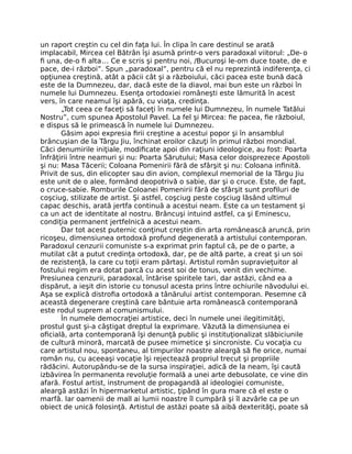 un raport creştin cu cel din faţa lui. În clipa în care destinul se arată
implacabil, Mircea cel Bătrân îşi asumă printr-o vers paradoxal viitorul: „De-o
ﬁ una, de-o ﬁ alta… Ce e scris şi pentru noi, /Bucuroşi le-om duce toate, de e
pace, de-i război”. Spun „paradoxal”, pentru că el nu reprezintă indiferenţa, ci
opţiunea creştină, atât a păcii cât şi a războiului, căci pacea este bună dacă
este de la Dumnezeu, dar, dacă este de la diavol, mai bun este un război în
numele lui Dumnezeu. Esenţa ortodoxiei româneşti este lămurită în acest
vers, în care neamul îşi apără, cu viaţa, credinţa.
„Tot ceea ce faceţi să faceţi în numele lui Dumnezeu, în numele Tatălui
Nostru”, cum spunea Apostolul Pavel. La fel şi Mircea: ﬁe pacea, ﬁe războiul,
e dispus să le primească în numele lui Dumnezeu.
Găsim apoi expresia ﬁrii creştine a acestui popor şi în ansamblul
brâncuşian de la Târgu Jiu, închinat eroilor căzuţi în primul război mondial.
Căci denumirile iniţiale, modiﬁcate apoi din raţiuni ideologice, au fost: Poarta
înfrăţirii între neamuri şi nu: Poarta Sărutului; Masa celor doisprezece Apostoli
şi nu: Masa Tăcerii; Coloana Pomenirii fără de sfârşit şi nu: Coloana inﬁnită.
Privit de sus, din elicopter sau din avion, complexul memorial de la Târgu Jiu
este unit de o alee, formând deopotrivă o sabie, dar şi o cruce. Este, de fapt,
o cruce-sabie. Romburile Coloanei Pomenirii fără de sfârşit sunt proﬁluri de
coşciug, stilizate de artist. Şi astfel, coşciug peste coşciug lăsând ultimul
capac deschis, arată jertfa continuă a acestui neam. Este ca un testament şi
ca un act de identitate al nostru. Brâncuşi intuind astfel, ca şi Eminescu,
condiţia permanent jertfelnică a acestui neam.
Dar tot acest puternic conţinut creştin din arta românească aruncă, prin
ricoşeu, dimensiunea ortodoxă profund degenerată a artistului contemporan.
Paradoxul cenzurii comuniste s-a exprimat prin faptul că, pe de o parte, a
mutilat cât a putut credinţa ortodoxă, dar, pe de altă parte, a creat şi un soi
de rezistenţă, la care cu toţii eram părtaşi. Artistul român supravieţuitor al
fostului regim era dotat parcă cu acest soi de tonus, venit din vechime.
Presiunea cenzurii, paradoxal, întărise spiritele tari, dar astăzi, când ea a
dispărut, a ieşit din istorie cu tonusul acesta prins între ochiurile năvodului ei.
Aşa se explică distroﬁa ortodoxă a tânărului artist contemporan. Pesemne că
această degenerare creştină care bântuie arta românească contemporană
este rodul suprem al comunismului.
În numele democraţiei artistice, deci în numele unei ilegitimităţi,
prostul gust şi-a câştigat dreptul la exprimare. Văzută la dimensiunea ei
oﬁcială, arta contemporană îşi denunţă public şi instituţionalizat slăbiciunile
de cultură minoră, marcată de pusee mimetice şi sincroniste. Cu vocaţia cu
care artistul nou, spontaneu, al timpurilor noastre aleargă să ﬁe orice, numai
român nu, cu aceeaşi vocaţie îşi rejectează propriul trecut şi propriile
rădăcini. Autorupându-se de la sursa inspiraţiei, adică de la neam, îşi caută
izbăvirea în permanenta revoluţie formală a unei arte debusolate, ce vine din
afară. Fostul artist, instrument de propagandă al ideologiei comuniste,
aleargă astăzi în hipermarketul artistic, ţipând în gura mare că el este o
marfă. Iar oamenii de mall ai lumii noastre îl cumpără şi îl azvârle ca pe un
obiect de unică folosinţă. Artistul de astăzi poate să aibă dexterităţi, poate să
 