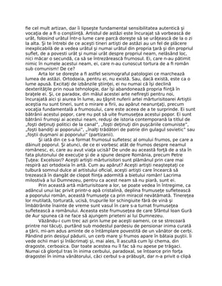 ﬁe cel mult artizan, dar îi lipseşte fundamental sensibilitatea autentică şi
vocaţia de a ﬁ o conştiinţă. Artistul de astăzi este încurajat să vorbească de
urât, folosind urâtul într-o lume care parcă doreşte să se urâţească de la o zi
la alta. Şi te întrebi de ce aceşti tineri artişti de astăzi au un fel de plăcere
inexplicabilă de a vedea urâtul şi numai urâtul din propria ţară şi din propriul
suﬂet, de a povesti urât şi numai urât despre propriul neam, nelăsând loc,
nici măcar o secundă, ca să se întrezărească frumosul. Ei, care n-au pătimit
nimic în numele acestui neam, ei, care n-au cunoscut tortura de a ﬁ român
sub comunism! De ce?
Arta lor se doreşte a ﬁ astfel seismograful patologiei ce marchează
lumea de astăzi. Ortodoxia, pentru ei, nu există. Sau, dacă există, este ca o
lume apusă. Excitaţi de izbânzile ştiinţei, ei nu numai că îşi declină
dexterităţile prin noua tehnologie, dar îşi abandonează propria ﬁinţă în
braţele ei. Şi, ce paradox, din mâlul acestei arte neﬁreşti pentru noi,
încurajată aici şi aiurea în lume, au ţâşnit nuferii artei mărturisitoarei Artiştii
aceştia nu sunt tineri, sunt o mirare a ﬁrii, au apărut neanunţaţi, precum
vocaţia fundamentală a frumosului, care este aceea de a te surprinde. Ei sunt
bătrânii acestui popor, care nu pot să uite frumuseţea acestui popor. Ei sunt
bătrânii frumoşi ai acestui neam, reduşi de istoria contemporană la titlul de
„foşti deţinuţi politici de la canal”, „foşti deţinuţi din puşcăriile comuniste”,
„foşti bandiţi ai poporului”, „înalţi trădători de patrie din gulagul sovietic” sau
„foştii duşmani ai poporului” (partizanii).
Şi iată din ce s-a format frumosul suﬂetesc al omului frumos, pe care a
dăinuit poporul. Şi atunci, de ce ei vorbesc atât de frumos despre neamul
românesc, ei, care au avut viaţa ucisă? De unde au această forţă de a sta în
fata plutonului de execuţie şi de a spune despre România, precum Petre
Ţuţea: Excelsior/? Aceşti artişti mărturisitori sunt plămânul prin care mai
respiră azi ortodoxia în artă. Cum au apărut? Aceşti artişti neaşteptaţi ce
tulbură somnul dulce al artistului oﬁcial, aceşti artişti care încearcă să
trezească în dangăt de clopot ﬁinţa adormită a bietului român! Lacrima
milostivă a lui Dumnezeu, pentru ca acest neam să nu piară, sunt ei.
Prin această artă mărturisitoare a lor, se poate vedea în întregime, ca
adâncul unui lac privit printr-o apă cristalină, deplina frumuseţe suﬂetească
a poporului român, această frumuseţe ca prin miracol nevătămată. Tinereţea
lor mutilată, torturată, ucisă, trupurile lor schingiuite fără de vină şi
îmbătrânite înainte de vreme sunt vasul în care s-a turnat frumuseţea
suﬂetească a românului. Aceasta este frumuseţea de care Sfântul Ioan Gură
de Aur spunea că ne face să ajungem prieteni ai lui Dumnezeu.
Văzându-i cum trec azi prin lume pe aceşti oameni, ce se strecoară
printre noi tăcuţi, purtând sub modestul pardesiu de pensionar inima curată
a ţării, mi-am adus aminte de o întâmplare povestită de un vânător de cerbi.
Pândind prin desişul pădurii, un cerb mare şi frumos apare în bătaia puştii. Îi
vede ochii mari şi înlăcrimaţi şi, mai ales, îl ascultă cum îşi chema, din
dragoste, cerboaica. Dar toate acestea nu îl fac să nu apese pe trăgaci.
Numai că glonţul tras în inima cerbului, paradoxal, se întoarce prin forţa
dragostei în inima vânătorului, căci cerbul s-a prăbuşit, dar n-a privit o clipă
 