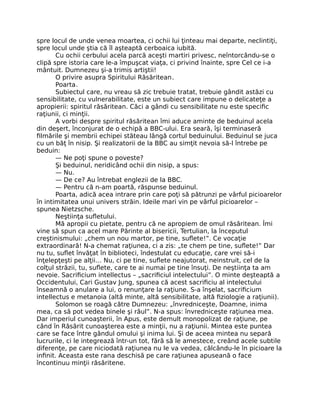 spre locul de unde venea moartea, ci ochii lui ţinteau mai departe, neclintiţi,
spre locul unde ştia că îl aşteaptă cerboaica iubită.
Cu ochii cerbului acela parcă aceşti martiri privesc, neîntorcându-se o
clipă spre istoria care le-a împuşcat viaţa, ci privind înainte, spre Cel ce i-a
mântuit. Dumnezeu şi-a trimis artiştii!
O privire asupra Spiritului Răsăritean.
Poarta.
Subiectul care, nu vreau să zic trebuie tratat, trebuie gândit astăzi cu
sensibilitate, cu vulnerabilitate, este un subiect care impune o delicateţe a
apropierii: spiritul răsăritean. Căci a gândi cu sensibilitate nu este speciﬁc
raţiunii, ci minţii.
A vorbi despre spiritul răsăritean îmi aduce aminte de beduinul acela
din deşert, înconjurat de o echipă a BBC-ului. Era seară, îşi terminaseră
ﬁlmările şi membrii echipei stăteau lângă cortul beduinului. Beduinul se juca
cu un băţ în nisip. Şi realizatorii de la BBC au simţit nevoia să-l întrebe pe
beduin:
— Ne poţi spune o poveste?
Şi beduinul, neridicând ochii din nisip, a spus:
— Nu.
— De ce? Au întrebat englezii de la BBC.
— Pentru că n-am poartă, răspunse beduinul.
Poarta, adică acea intrare prin care poţi să pătrunzi pe vârful picioarelor
în intimitatea unui univers străin. Ideile mari vin pe vârful picioarelor –
spunea Nietzsche.
Neştiinţa suﬂetului.
Mă apropii cu pietate, pentru că ne apropiem de omul răsăritean. Îmi
vine să spun ca acel mare Părinte al bisericii, Tertulian, la începutul
creştinismului: „chem un nou martor, pe tine, suﬂete!”. Ce vocaţie
extraordinară! N-a chemat raţiunea, ci a zis: „te chem pe tine, suﬂete!” Dar
nu tu, suﬂet învăţat în biblioteci, îndestulat cu educaţie, care vrei să-i
înţelepţeşti pe alţii… Nu, ci pe tine, suﬂete neajutorat, neinstruit, cel de la
colţul străzii, tu, suﬂete, care te ai numai pe tine însuţi. De neştiinţa ta am
nevoie. Sacriﬁcium intellectus – „sacriﬁciul intelectului”. O minte deşteaptă a
Occidentului, Cari Gustav Jung, spunea că acest sacriﬁciu al intelectului
înseamnă o anulare a lui, o renunţare la raţiune. S-a înşelat, sacriﬁcium
intellectus e metanoia (altă minte, altă sensibilitate, altă ﬁziologie a raţiunii).
Solomon se roagă către Dumnezeu: „învredniceşte, Doamne, inima
mea, ca să pot vedea binele şi răul”. N-a spus: învredniceşte raţiunea mea.
Dar imperiul cunoaşterii, în Apus, este demult monopolizat de raţiune, pe
când în Răsărit cunoaşterea este a minţii, nu a raţiunii. Mintea este puntea
care se face între gândul omului şi inima lui. Şi de aceea mintea nu separă
lucrurile, ci le integrează într-un tot, fără să le amestece, creând acele subtile
diferenţe, pe care niciodată raţiunea nu le va vedea, călcându-le în picioare la
inﬁnit. Aceasta este rana deschisă pe care raţiunea apuseană o face
încontinuu minţii răsăritene.
 