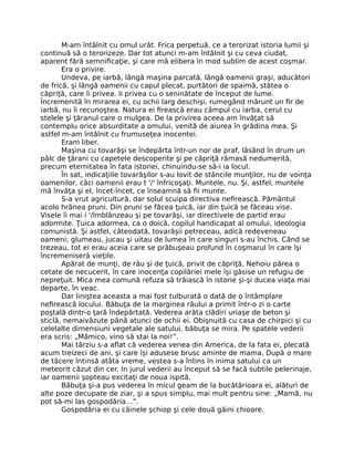 M-am întâlnit cu omul urât. Frica perpetuă, ce a terorizat istoria lumii şi
continuă să o terorizeze. Dar tot atunci m-am întâlnit şi cu ceva ciudat,
aparent fără semniﬁcaţie, şi care mă elibera în mod sublim de acest coşmar.
Era o privire.
Undeva, pe iarbă, lângă maşina parcată, lângă oamenii graşi, aducători
de frică, şi lângă oamenii cu capul plecat, purtători de spaimă, stătea o
căpriţă, care îi privea. Ii privea cu o seninătate de început de lume.
Încremenită în mirarea ei, cu ochii larg deschişi, rumegând mărunt un ﬁr de
iarbă, nu îi recunoştea. Natura ei ﬁrească erau câmpul cu iarba, cerul cu
stelele şi ţăranul care o mulgea. De la privirea aceea am învăţat să
contemplu orice absurditate a omului, venită de aiurea în grădina mea. Şi
astfel m-am întâlnit cu frumuseţea inocentei.
Eram liber.
Maşina cu tovarăşi se îndepărta într-un nor de praf, lăsând în drum un
pâlc de ţărani cu capetele descoperite şi pe căpriţă rămasă nedumerită,
precum eternitatea în fata istoriei, chinuindu-se să-i ia locul.
În sat, indicaţiile tovarăşilor s-au lovit de stâncile munţilor, nu de voinţa
oamenilor, căci oamenii erau t '/' înfricoşaţi. Muntele, nu. Şi, astfel, muntele
mă învăţa şi el, încet-încet, ce înseamnă să ﬁi munte.
S-a vrut agricultură, dar solul scuipa directiva neﬁrească. Pământul
acolo hrănea pruni. Din pruni se făcea ţuică, iar din ţuică se făceau vise.
Visele îi mai i '/îmblânzeau şi pe tovarăşi, iar directivele de partid erau
adormite. Ţuica adormea, ca o doică, copilul handicapat al omului, ideologia
comunistă. Şi astfel, câteodată, tovarăşii petreceau, adică redeveneau
oameni; glumeau, jucau şi uitau de lumea în care singuri s-au închis. Când se
trezeau, tot ei erau aceia care se prăbuşeau profund în coşmarul în care îşi
încremeniseră vieţile.
Apărat de munţi, de râu şi de ţuică, privit de căpriţă, Nehoiu părea o
cetate de necucerit, în care inocenţa copilăriei mele îşi găsise un refugiu de
nepreţuit. Mica mea comună refuza să trăiască în istorie şi-şi ducea viaţa mai
departe, în veac.
Dar liniştea aceasta a mai fost tulburată o dată de o întâmplare
neﬁrească locului. Băbuţa de la marginea râului a primit într-o zi o carte
poştală dintr-o ţară îndepărtată. Vederea arăta clădiri uriaşe de beton şi
sticlă, nemaivăzute până atunci de ochii ei. Obişnuită cu casa de chirpici şi cu
celelalte dimensiuni vegetale ale satului, băbuţa se mira. Pe spatele vederii
era scris: „Mămico, vino să stai la noi!”.
Mai târziu s-a aﬂat că vederea venea din America, de la fata ei, plecată
acum treizeci de ani, şi care îşi adusese brusc aminte de mama. După o mare
de tăcere întinsă atâta vreme, vestea s-a întins în inima satului ca un
meteorit căzut din cer. In jurul vederii au început să se facă subtile pelerinaje,
iar oamenii şopteau excitaţi de noua ispită.
Băbuţa şi-a pus vederea în micul geam de la bucătărioara ei, alături de
alte poze decupate de ziar, şi a spus simplu, mai mult pentru sine: „Mamă, nu
pot să-mi las gospodăria…”.
Gospodăria ei cu câinele şchiop şi cele două găini chioare.
 