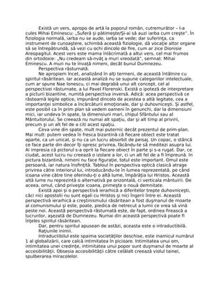 Există un vers, apropo de artă la poporul român, cutremurător – l-a
cules Mihai Eminescu: „Suferă şi pătimeşte/Şi-ai să auzi iarba cum creşte”. În
ﬁziologia normală, iarba nu se aude, iarba se vede; dar suferinţa, ca
instrument de cunoaştere, schimbă această ﬁziologie, dă vocaţie altor organe
să se întrepătrundă, să vezi cu ochi dincolo de ﬁre, cum ar zice Dionisie
Areopagitul. Acest vers este mama înlăcrimată a altui vers, cel mai frumos
din ortodoxie: „Nu credeam să-nvăţ a muri vreodată”, semnat: Mihai
Eminescu. A muri nu te învaţă nimeni, decât bunul Dumnezeu.
Perspectiva răsturnată.
Ne apropiem încet, analizând în alţi termeni, de această întâlnire cu
spiritul răsăritean. Iar această analiză nu se supune categoriilor intelectuale,
cum ar spune Nae Ionescu, ci mai degrabă unui alt concept, cel al
perspectivei răsturnate, a lui Pavel Florenski. Există o ipoteză de interpretare
a picturii bizantine, numită perspectiva inversă. Adică: acea perspectivă ce
răstoarnă legile optice, impunând dincolo de acestea o altă legitate, cea a
importanţei simbolice a încărcăturii emoţionale, dar şi duhovniceşti. Şi astfel,
este posibil ca în prim plan să vedem oameni în genunchi, dar la dimensiuni
mici, iar undeva în spate, la dimensiuni mari, chipul Sfântului sau al
Mântuitorului. Se creează nu numai alt spaţiu, dar şi alt timp al privirii,
precum şi un alt fel de a citi acest spaţiu.
Ceva vine din spate, mult mai puternic decât prezentul de prim-plan.
Mai mult: putem vedea în fresca bizantină că ﬁecare obiect este tratat
aparte, ca un unicat, şi nu ca un lucru absorbit de peisaj. Un copac, o stâncă
ce face parte din decor îţi opresc privirea, făcându-te să meditezi asupra lui.
Ai impresia că pictorul s-a oprit la ﬁecare obiect în parte şi s-a rugat. Dar, ce
ciudat, acest lucru nu creează o izolare a lor, ci un alt fel de a ﬁ împreună. In
pictura bizantină, nimeni nu face ﬁguraţie, totul este important. Omul este
persoană, iar natura însﬁnţită. Tabloul în perspectiva optică clasică atrage
privirea către interiorul lui, introducându-te în lumea reprezentată, pe când
icoana vine către tine oferindu-ţi o altă lume, împărăţia lui Hristos. Această
altă lume nu reprezintă o alternativă pe orizontală, ci verticala mântuirii. De
aceea, omul, când priveşte icoana, primeşte o nouă demnitate.
Există apoi şi o perspectivă ierarhică a diferitelor trepte duhovniceşti,
căci nici apostolii nu sunt egali cu Hristos şi nici îngerii între ei. Această
perspectivă ierarhică a creştinismului răsăritean a fost duşmanul de moarte
al comunismului şi este, poate, piedica de netrecut a lumii ce vrea să vină
peste noi. Această perspectivă răsturnată este, de fapt, ordinea ﬁrească a
lucrurilor, aşezată de Dumnezeu. Numai din această perspectivă poate ﬁ
înţeles spiritul răsăritean.
Dar, pentru spiritul apusean de astăzi, aceasta este o intraductibilă.
Raţiunile inimii.
Intraductibilul este spaima societăţilor deschise, este inamicul numărul
1 al globalizării, care calcă intimitatea în picioare. Intimitatea unui om,
intimitatea unei credinţe, intimitatea unui popor sunt duşmanul de moarte al
accesibilităţii. Obsesia accesibilităţii către celălalt creează violul tainei,
spulberarea miracolelor.
 