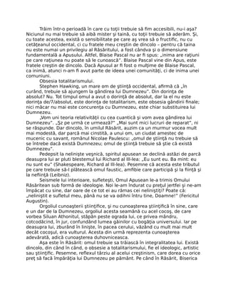 Trăim într-o perioadă în care cu toţii trebuie să ﬁm accesibili, nu-i aşa?
Niciunul nu mai trebuie să aibă mister şi taină, cu toţii trebuie să aderăm. Şi,
cu toate acestea, există o sensibilitate pe care aş vrea să o fructiﬁc, nu cu
cetăţeanul occidental, ci cu fratele meu creştin de dincolo – pentru că taina
nu este numai un privilegiu al Răsăritului, a fost cândva şi o dimensiune
fundamentală a Apusului. Altfel, Blaise Pascal nu ar ﬁ spus: „inima are raţiuni
pe care raţiunea nu poate să le cunoască”. Blaise Pascal vine din Apus, este
fratele creştin de dincolo. Dacă Apusul ar ﬁ fost o mulţime de Blaise Pascal,
ca inimă, atunci n-am ﬁ avut parte de ideea unei comunităţi, ci de inima unei
comuniuni.
Obsesia totalitarismului.
Stephen Hawking, un mare om de ştiinţă occidental, aﬁrmă că „în
curând, trebuie să ajungem la gândirea lui Dumnezeu”. Din dorinţa de
absolut? Nu. Tot timpul omul a avut o dorinţă de absolut, dar la el nu este
dorinţa de/7/absolut, este dorinţa de totalitarism, este obsesia gândirii ﬁnale;
nici măcar nu mai este concurenţa cu Dumnezeu, este chiar substituirea lui
Dumnezeu.
„Vom uni teoria relativităţii cu cea cuantică şi vom avea gândirea lui
Dumnezeu”. „Şz pe urmă ce urmează?” „Mai sunt mici lucruri de reparat”, ni
se răspunde. Dar dincolo, în umilul Răsărit, auzim ca un murmur vocea mult
mai modestă, dar parcă mai cinstită, a unui om, un ciudat amestec de
mucenic cu savant, românul Nicolae Paulescu: „omul de ştiinţă nu trebuie să
se întrebe dacă există Dumnezeu; omul de ştiinţă trebuie să ştie că există
Dumnezeu”.
Pedepsit la nelinişte veşnică, spiritul apusean se declină astăzi de parcă
deasupra lui ar pluti blestemul lui Richard al IlI-lea: „Eu sunt eu. Ba mint: eu
nu sunt eu” (Shakespeare, Richard al IlI-lea). Pesemne că acesta este tributul
pe care trebuie să-l plătească omul faustic, amﬁbie care participă şi la ﬁinţă şi
la neﬁinţă (Leibniz).
Seismele lui interioare, suﬂeteşti, Omul Apusean le-a trimis Omului
Răsăritean sub formă de ideologie. Noi le-am îndurat cu preţul jertfei şi ne-am
împăcat cu sine, dar oare de ce tot ei au rămas cei neliniştiţi? Poate că:
„neliniştit e suﬂetul meu, până nu se va odihni întru tine, Doamne!” (Fericitul
Augustin).
Orgoliul cunoaşterii ştiinţiﬁce, şi nu cunoaşterea ştiinţiﬁcă în sine, care
e un dar de la Dumnezeu, orgoliul acesta seamănă cu acel cocoş, de care
vorbea Siluan Athonitul, stăpân peste ograda lui, ce privea mândru,
cotcodăcind, în jur, confundând lumea găinilor cu bogăţia universului. Iar pe
deasupra lui, zburând în linişte, în pacea cerului, văzând cu mult mai mult
decât cocoşul, era vulturul. Acesta din urmă reprezenta cunoaşterea
adevărată, adică cunoaşterea duhovniceasca.
Aşa este în Răsărit: omul trebuie sa trăiască în integralitatea lui. Există
dincolo, din când în când, o obsesie a totalitarismului, ﬁe el ideologic, artistic
sau ştiinţiﬁc. Pesemne, reﬂexul târziu al acelui creştinism, care dorea cu orice
preţ să facă împărăţia lui Dumnezeu pe pământ. Pe când în Răsărit, Biserica
 