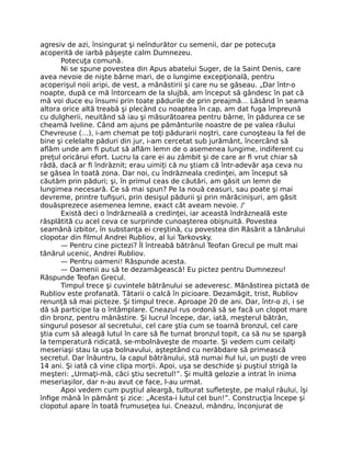 agresiv de azi, însingurat şi neîndurător cu semenii, dar pe potecuţa
acoperită de iarbă păşeşte calm Dumnezeu.
Potecuţa comună.
Ni se spune povestea din Apus abatelui Suger, de la Saint Denis, care
avea nevoie de nişte bârne mari, de o lungime excepţională, pentru
acoperişul noii aripi, de vest, a mănăstirii şi care nu se găseau. „Dar într-o
noapte, după ce mă întorceam de la slujbă, am început să gândesc în pat că
mă voi duce eu însumi prin toate pădurile de prin preajmă… Lăsând în seama
altora orice altă treabă şi plecând cu noaptea în cap, am dat fuga împreună
cu dulgherii, neuitând să iau şi măsurătoarea pentru bârne, în pădurea ce se
cheamă Iveline. Când am ajuns pe pământurile noastre de pe valea râului
Chevreuse (…), i-am chemat pe toţi pădurarii noştri, care cunoşteau la fel de
bine şi celelalte păduri din jur, i-am cercetat sub jurământ, încercând să
aﬂăm unde am ﬁ putut să aﬂăm lemn de o asemenea lungime, indiferent cu
preţul oricărui efort. Lucru la care ei au zâmbit şi de care ar ﬁ vrut chiar să
râdă, dacă ar ﬁ îndrăznit; erau uimiţi că nu ştiam că într-adevăr aşa ceva nu
se găsea în toată zona. Dar noi, cu îndrăzneala credinţei, am început să
căutăm prin păduri; şi, în primul ceas de căutări, am găsit un lemn de
lungimea necesară. Ce să mai spun? Pe la nouă ceasuri, sau poate şi mai
devreme, printre tuﬁşuri, prin desişul pădurii şi prin mărăcinişuri, am găsit
douăsprezece asemenea lemne, exact cât aveam nevoie. /'
Există deci o îndrăzneală a credinţei, iar această îndrăzneală este
răsplătită cu acel ceva ce surprinde cunoaşterea obişnuită. Povestea
seamănă izbitor, în substanţa ei creştină, cu povestea din Răsărit a tânărului
clopotar din ﬁlmul Andrei Rubliov, al lui Tarkovsky.
— Pentru cine pictezi? Îl întreabă bătrânul Teofan Grecul pe mult mai
tânărul ucenic, Andrei Rubliov.
— Pentru oameni! Răspunde acesta.
— Oamenii au să te dezamăgească! Eu pictez pentru Dumnezeu!
Răspunde Teofan Grecul.
Timpul trece şi cuvintele bătrânului se adeveresc. Mănăstirea pictată de
Rubliov este profanată. Tătarii o calcă în picioare. Dezamăgit, trist, Rubliov
renunţă să mai picteze. Şi timpul trece. Aproape 20 de ani. Dar, într-o zi, i se
dă să participe la o întâmplare. Cneazul rus ordonă să se facă un clopot mare
din bronz, pentru mănăstire. Şi lucrul începe, dar, iată, meşterul bătrân,
singurul posesor al secretului, cel care ştia cum se toarnă bronzul, cel care
ştia cum să aleagă lutul în care să ﬁe turnat bronzul topit, ca să nu se spargă
la temperatură ridicată, se-mbolnăveşte de moarte. Şi vedem cum ceilalţi
meseriaşi stau la uşa bolnavului, aşteptând cu nerăbdare să primească
secretul. Dar înăuntru, la capul bătrânului, stă numai ﬁul lui, un puşti de vreo
14 ani. Şi iată că vine clipa morţii. Apoi, uşa se deschide şi puştiul strigă la
meşteri: „Urmaţi-mă, căci ştiu secretul!”. Şi multă gelozie a intrat în inima
meseriaşilor, dar n-au avut ce face, l-au urmat.
Apoi vedem cum puştiul aleargă, tulburat suﬂeteşte, pe malul râului, îşi
înﬁge mână în pământ şi zice: „Acesta-i lutul cel bun!”. Construcţia începe şi
clopotul apare în toată frumuseţea lui. Cneazul, mândru, înconjurat de
 