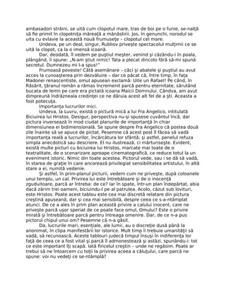 ambasadori străini, se uită cum clopotul mare, tras de boi pe o funie, se-nalţă
să ﬁe primit în clopotniţa măreaţă a mănăstirii. Jos, în genunchi, norodul se
uita cu evlavie la această nouă frumuseţe – clopotul cel mare.
Undeva, pe un deal, singur, Rubliov priveşte spectacolul mulţimii ce se
uită la clopot, ca la o imensă icoană.
Dar, deodată, îl vedem pe puştiul meşter, venind şi căzându-i în poala,
plângând, îi spune: „N-am ştiut nimic! Tata a plecat dincolo fără să-mi spună
secretul. Dumnezeu mi l-a spus!”
Frumoasă poveste! Câtă asemănare – căci şi abatele şi puştiul au avut
acces la cunoaşterea prin dezvăluire – dar ce păcat că, între timp, în faţa
Madonei renascentiste, omul apusean exclamă: Uite un Rafael! Pe când, în
Răsărit, ţăranul român a rămas încremenit parcă pentru eternitate, sărutând
bucata de lemn pe care era pictată icoana Maicii Domnului. Cândva, am avut
dimpreună îndrăzneala credinţei ce ne dăruia acest alt fel de a şti. Aceasta a
fost potecuţa.
Importanţa lucrurilor mici.
Undeva, la Luvru, există o pictură mică a lui Fra Angelico, intitulată
Biciuirea lui Hristos. Desigur, perspectiva nu-şi spusese cuvântul încă, dar
pictura inversează în mod ciudat planurile de importanţă în chiar
dimensiunea ei bidimensională. Se spune despre Fra Angelico că postea două
zile înainte să se apuce de pictat. Pesemne că acest post îl făcea să vadă
importanţa reală a lucrurilor, încărcătura lor sfântă; şi astfel, penelul refuza
simpla anecdotică sau descriere. El nu ilustrează, ci mărturiseşte. Evident,
există multe picturi cu biciuirea lui Hristos, marcate mai toate de o
teatralitate, de o scenarizare aproape cinematograﬁcă, ce reduce totul la un
eveniment istoric. Nimic din toate acestea. Pictorul vede, sau i se dă să vadă,
în starea de graţie în care ancorează privilegiat sensibilitatea artistului, în altă
stare a ei, numită vedenie.
Şi astfel, în prim-planul picturii, vedem cum ne priveşte, după coloanele
unui templu, un cal. Privirea lui este întrebătoare şi de o inocenţă
zguduitoare, parcă ar întreba: de ce? Iar în spate, într-un plan îndepărtat, abia
dacă zărim trei oameni, biciuindu-l pe al patrulea. Acolo, căzut sub lovituri,
este Hristos. Poate acest tablou este cea mai discretă relatare din pictura
creştină apuseană, dar şi cea mai sensibilă, despre ceea ce s-a-ntâmplat
atunci. De ce a ales în prim plan această privire a calului inocent, care ne
priveşte parcă uşor speriat de ce poate face omul, Omului? Este o privire
mirată şi întrebătoare parcă pentru întreaga omenire. Dar, de ce n-a pus
pictorul chipul unui om? Pesemne că n-a găsit.
Da, lucrurile mari, esenţiale, ale lumii, au o discreţie dusă până la
anonimat, în clipa manifestării lor istorice. Mult timp îi trebuie umanităţii să
vadă, să recunoască. Aceste tablouri judecă timpul însuşi în indiferenţa lor
faţă de ceea ce a fost vital şi parcă îl admonestează şi astăzi, spunându-i: tot
ce este important îţi scapă. Iată ﬁricelul creştin – unde ne regăsim. Poate ar
trebui să ne întoarcem cu toţii la privirea aceea a căluţului, care parcă ne
spune: voi nu vedeţi ce se-ntâmplă?
 