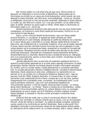 Dar nimeni astăzi nu o să aibă timp de aşa ceva. Omul-număr al
Apusului se întâlneşte cu omul-număr al Răsăritului. Peste potecuţa lui
Dumnezeu se-ntinde ca un cavou de sticlă bulevardul, corect pavat, pe care
aleargă în toate direcţiile, dar fără sens, omul teleghidat – omul-cip. Urmărit
şi teleghidat, omul-cip nu mai are puncte cardinale, rătăceşte în acest labirint
cu multe uşi, dar fără nici o ieşire. Lui i s-au pus ochelari, ca să vadă lumea
egal. Şi astfel, oamenii au ajuns egali cu sﬁnţii, sﬁnţii egali cu Dumnezeu şi
Dumnezeu egal cu el – omul-cip.
Vechea perspectivă ierarhică este distrusă din nou de noua fraternitate
nivelatoare, ce încearcă a umili ﬁrea creată de Dumnezeu. Ochiul lui nu se
mai înclină în fata ﬁecărui
/lucru, ca la o minune lăsată de Dumnezeu, aşa cum făcea odată
pictorul bizantin, ci, accelerat, le aşează pe toate acestea pe raftul
supermarketului în care trăieşte, dezlipindu-le astfel de sﬁnţenia lor şi lipindu-
le, în locul rămas gol, o etichetă cu un preţ. Rămas astfel fără de mirare în
faţa lumii, dar îmbolnăvit de o curiozitate maleﬁcă, omul-cip de astăzi aleargă
în lume, lipind nevrotic etichete tuturor lucrurilor pe care le găseşte în cale,
vrând obsesiv să le numească pe toate, acoperind cu numele lui numele dat
de Dumnezeu. Paradoxul omului-număr de astăzi este dorinţa lui de ordine
artiﬁcială exterioară, chemată să-i liniştească marea dezordine dinăuntru.
Amprentând totul cu etichete, făcând lumea o tarabă de brand-uh, sfârşeşte
prin a se autoamprenta, pentru a trece liber spre nicăieri. Conştiinţa-cip este
paşaportul lui către abis.
„Ştiinţa Adevărului Unic ne permite să rezolvăm problema fericirii cu
ajutorul construcţiilor geometrice şi al celor patru operaţii aritmetice. Ecuaţia
personală a ﬁecărui Număr furnizează despre el toate informaţiile necesare.
Eu, D-503, sunt un număr mediu: media geometrică a numerelor părinţilor
mei. În ecuaţia personală a ﬁecărui Cetăţean-Număr, variabila X desemnează
libertatea. Dacă valoarea ei este zero, cetăţeanul nu reprezintă nici un
pericol, el nu va comite nici o infracţiune împotriva Statului Unic”. Aşa ne
spunea, încă din 1920, Evgheni Zamiatin, în romanul Noi, în care numele
oamenilor sunt substituite printr-o literă, urmată de un şir de cifre, perfect
înregimentat într-o societate unde „numerele” se încolonează zilnic, ca să
iasă la plimbare colectivă: „aşa cum sunt prezentaţi luptătorii pe
monumentele asiriene: o mie de capete, două picioare turnate – un întreg,
două mâini desfăcute – un întreg”. Statul e condus de un Binefăcător, reales
an de an în Ziua Unanimităţii, pentru că „istoria Statului Unic nu cunoaşte
întâmplarea ca vreun singur vot să ﬁ îndrăznit a încălca măreţul unison”.
Drept răsplată, în această zi, ﬁecare număr primeşte o uniformă nouă,
albastru-gri.
Cărămizi fără de viaţă, dar cu preţ în construcţia Noului Turn Babei,
numerele noii societăţi cu valoare umană zero au ajuns, cum ar zice Jacques
Prevert „ﬁinţe de hârtie şi cerneală”. Cu astfel de boală cumplită, venită de
aiurea, peste el se confruntă azi spiritul răsăritean. Oare a câta oară? Căci
ideologia criminală a comunismului venea tot din laboratoare străine peste
el, ales parcă să ﬁe cobaiul lumii. Şi, cu toate acestea, iată-1, totuşi, astăzi, în
 