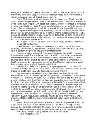 esenţa lui, neﬁresc de treaz în faţa acestui pericol. Poate că tocmai carcera
comunistă din care a scăpat îl face azi să refuze ideea de a ﬁ un număr, o
simplă amprentă, sau să devină trupul unui cip.
Omul Răsăritean a pătimit, n-a avut experienţe, el a pătimit, verbul
acesta nu-l cunoaşte Apusul – iată o altă intraductibilă. Căci numai pătimitul
aude „iarba cum creşte”. Din acest auz special, spiritul răsăritean a învăţat să
adulmece pericolul nevăzut. Nu este suspiciunea, ci un alt ochi. Se spune că,
atunci când omul trage să moară, Dumnezeu îi trimite îngerul Morţii, care
este un înger ce poartă pe aripile sale mulţi ochi. Iar dacă Dumnezeu, în mila
Lui, decide ca omul respectiv să nu moară, îl chema înapoi pe îngerul Morţii,
numai că acesta, înainte de a se întoarce, îşi desprinde un ochi de pe aripile
lui şi-l dăruieşte celui ce trebuia să moară. Iar muribundul, revenind la viaţă,
din clipa aceea o va vedea altfel.
Acest ochi este darul pe care l-a făcut Dumnezeu spiritului răsăritean.
Despre Omul Frumos.
A vorbi despre Omul Frumos în contextul în care trăim, într-o lume
mutilată, a omului urât, într-o lume schilodită, într-o lume confuză, pe care,
iată, o gustăm din plin, ce provocare extraordinară!
Lumea de azi se găseşte într-un continuu proces de urâţire. In noul
imperiu al urâtului, frumosul este doar o amintire, care abia mai murmură
sub marşul triumfal al unei lumi schilodite, aﬂată în plină ofensivă. Omul
Frumos este ultimul strigăt de salvare, este ultima redută a umanităţii, în
luptă cu oceanul de neomenesc care vine. Omul Frumos este ultimul suspin
hristic pentru o lume aﬂată în cădere deﬁnitivă.
De fapt, lucrul cel mai important, în epoca pe care o trăim, este să
avem capacitatea să recunoaştem Omul Frumos. Omul Frumos nu mai este la
modă. La modă este omul util, la modă este omul eﬁcient.
Aveam un naş, Dan Gabrielescu. Aparţinea marii familii de boieri
Gabrielescu; bunicul lui făcuse parte din „Junimea”, alături de Titu Maiorescu.
Comuniştii îl sărăciseră cu totul, nu-l lăsaseră să-şi profeseze meseria de
avocat, şi-atunci, din disperare, se apucase să predea matematică. Sărăcia îl
încolţise din toate părţile şi se transformase în boală. Fusese constrâns să-şi
opereze un plămân. Raportul său cu propria-i respiraţie, deci cu viaţa, era
gradat în ﬁecare zi; avea un singur plămân. Boala îi vulnerabilizase şi mai
mult ﬁinţa sensibilă şi, cu toate astea, nu uita să trăiască zilnic frumosul. Într-
o zi, când aveam vreo opt ani, m-a întrebat: „Ai citit Don Quijote?” Nu, am
răspuns eu. „Cum, tu nu ştii de Don Quijote? Nu ştii de Dulcineea din
Tobozo?” Nu, am răspuns eu, simţindu-mă din ce în ce mai vinovat. „Păi,
atunci, ce fel de viaţă o să duci?”, mi-a răspuns naşul. „Cum ai să ştii ce e
iubirea?”
Peste câteva zile, primeam cartea Don Quijote, din partea lui. Am citit-
o speriat şi evident că n-am înţeles nimic; dar de-atunci am reţinut, din
privirea lui, obligaţia ﬁecărei ﬁinţe umane de a cunoaşte povestea lui Don
Quijote. Naşul meu dădea vieţii un sens către frumos. Mă corectase.
Mai târziu, ﬁind în liceu şi venind acasă, m-a întrebat:
— Ce-ai învăţat astăzi?
 